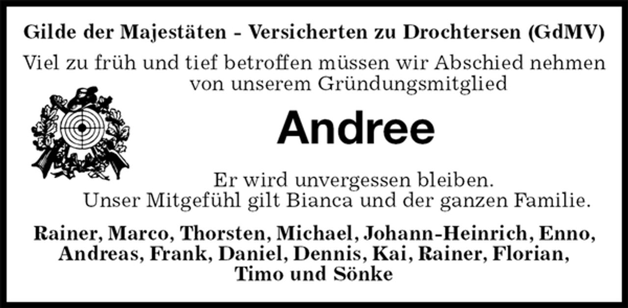 <p>Gilde der Majestäten - Versicherten zu Drochtersen (GdMV)<br />Viel zu früh und tief betroffen müssen wir Abschied nehmen von unserem Gründungsmitglied<br />Andree<br />Er wird unvergessen bleiben.<br />Unser Mitgefühl gilt Bianca und der ganzen Familie.<br />Rainer, Marco, Thorsten, Michael, Johann-Heinrich, Enno, Andreas, Frank, Daniel, Dennis, Kai, Rainer, Florian,<br />Timo und Sönke</p>