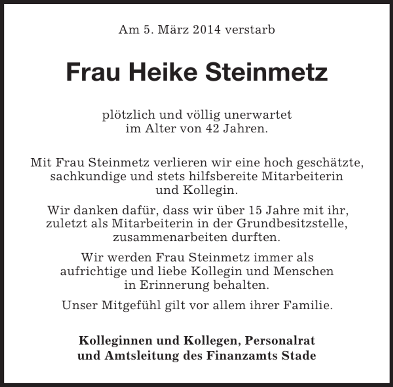 <p>Am 5. März 2014 verstarb<br />Frau Heike Steinmetz<br />plötzlich und völlig unerwartet<br />im Alter von 42 Jahren.</p><p>Mit Frau Steinmetz verlieren wir eine hoch geschätzte,<br />sachkundige und stets hilfsbereite Mitarbeiterin<br />und Kollegin.<br />Wir danken dafür, dass wir über 15 Jahre mit ihr,<br />zuletzt als Mitarbeiterin in der Grundbesitzstelle,<br />zusammenarbeiten durften.<br />Wir werden Frau Steinmetz immer als<br />aufrichtige und liebe Kollegin und Menschen<br />in Erinnerung behalten.<br />Unser Mitgefühl gilt vor allem ihrer Familie.<br />Kolleginnen und Kollegen, Personalrat<br />und Amtsleitung des Finanzamts Stade</p>