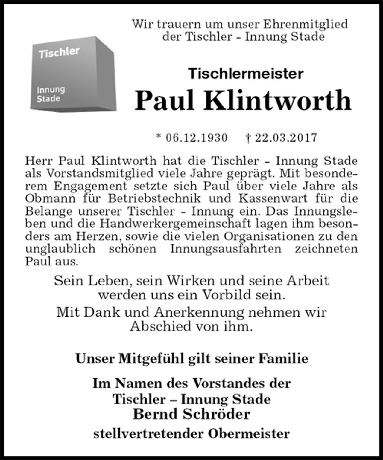 <p>Wir trauern um unser Ehrenmitglied<br />der Tischler - Innung Stade<br />Tischlermeister<br />Paul Klintworth<br />* 06.12.1930 † 22.03.2017<br />Herr Paul Klintworth hat die Tischler - Innung Stade als Vorstandsmitglied viele Jahre geprägt. Mit besonderem Engagement setzte sich Paul über viele Jahre als Obmann für Betriebstechnik und Kassenwart für die Belange unserer Tischler - Innung ein. Das Innungsleben und die Handwerkergemeinschaft lagen ihm besonders am Herzen, sowie die vielen Organisationen zu den unglaublich schönen Innungsausfahrten zeichneten Paul aus.<br />Sein Leben, sein Wirken und seine Arbeit<br />werden uns ein Vorbild sein.<br />Mit Dank und Anerkennung nehmen wir<br />Abschied von ihm.<br />Unser Mitgefühl gilt seiner Familie<br />Im Namen des Vorstandes der<br />Tischler – Innung Stade<br />Bernd Schröder<br />stellvertretender Obermeister</p>