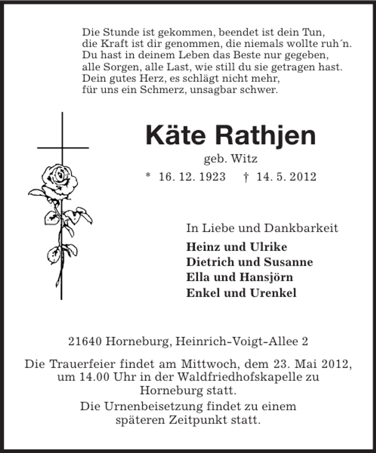 <p>Die Stunde ist gekommen, beendet ist dein Tun,<br />die Kraft ist dir genommen, die niemals wollte ruh´n.<br />Du hast in deinem Leben das Beste nur gegeben,<br />alle Sorgen, alle Last, wie still du sie getragen hast.<br />Dein gutes Herz, es schlägt nicht mehr,<br />für uns ein Schmerz, unsagbar schwer.</p><p>Käte Rathjen<br />geb. Witz<br />* 16. 12. 1923 † 14. 5. 2012</p><p>In Liebe und Dankbarkeit<br />Heinz und Ulrike<br />Dietrich und Susanne<br />Ella und Hansjörn<br />Enkel und Urenkel</p><p>21640 Horneburg, Heinrich-Voigt-Allee 2<br />Die Trauerfeier findet am Mittwoch, dem 23. Mai 2012,<br />um 14.00 Uhr in der Waldfriedhofskapelle zu<br />Horneburg statt.<br />Die Urnenbeisetzung findet zu einem<br />späteren Zeitpunkt statt.</p>