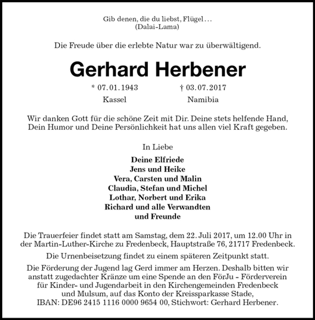 <p>Gib denen, die du liebst, Flügel . . .<br />(Dalai-Lama)<br />Die Freude über die erlebte Natur war zu überwältigend.<br />Gerhard Herbener<br />* 07. 01. 1943 † 03. 07. 2017<br />Kassel Namibia<br />Wir danken Gott für die schöne Zeit mit Dir. Deine stets helfende Hand, Dein Humor und Deine Persönlichkeit hat uns allen viel Kraft gegeben.<br />In Liebe<br />Deine Elfriede<br />Jens und Heike<br />Vera, Carsten und Malin<br />Claudia, Stefan und Michel<br />Lothar, Norbert und Erika<br />Richard und alle Verwandten<br />und Freunde<br />Die Trauerfeier findet statt am Samstag, dem 22. Juli 2017, um 12.00 Uhr in der Martin-Luther-Kirche zu Fredenbeck, Hauptstraße 76, 21717 Fredenbeck.<br />Die Urnenbeisetzung findet zu einem späteren Zeitpunkt statt.<br />Die Förderung der Jugend lag Gerd immer am Herzen. Deshalb bitten wir<br />anstatt zugedachter Kränze um eine Spende an den FörJu - Förderverein<br />für Kinder- und Jugendarbeit in den Kirchengemeinden Fredenbeck<br />und Mulsum, auf das Konto der Kreissparkasse Stade,<br />IBAN: DE96 2415 1116 0000 9654 00, Stichwort: Gerhard Herbener.</p>