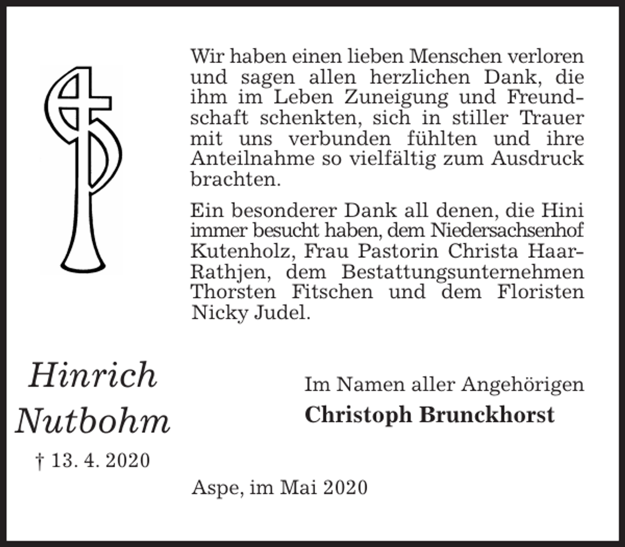 <p>Wir haben einen lieben Menschen verloren und sagen allen herzlichen Dank, die ihm im Leben Zuneigung und Freundschaft schenkten, sich in stiller Trauer mit uns verbunden fühlten und ihre<br />Anteilnahme so vielfältig zum Ausdruck brachten.<br />Ein besonderer Dank all denen, die Hini immer besucht haben, dem Niedersachsenhof<br />Kutenholz, Frau Pastorin Christa Haar-Rathjen, dem Bestattungsunternehmen Thorsten Fitschen und dem Floristen Nicky Judel.<br />Im Namen aller Angehörigen<br />Christoph Brunckhorst<br />Aspe, im Mai 2020</p>
<p>Hinrich<br />Nutbohm<br />† 13. 4. 2020</p>
