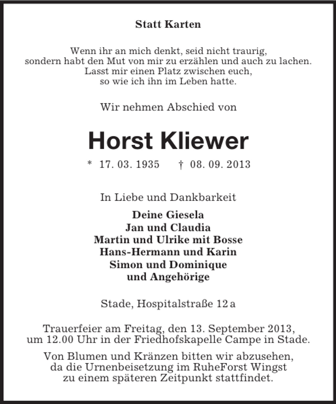 <p>Statt Karten<br />Wenn ihr an mich denkt, seid nicht traurig,<br />sondern habt den Mut von mir zu erzählen und auch zu lachen.<br />Lasst mir einen Platz zwischen euch,<br />so wie ich ihn im Leben hatte.</p><p>Wir nehmen Abschied von</p><p>Horst Kliewer<br />* 17. 03. 1935</p><p>† 08. 09. 2013</p><p>In Liebe und Dankbarkeit<br />Deine Giesela<br />Jan und Claudia<br />Martin und Ulrike mit Bosse<br />Hans-Hermann und Karin<br />Simon und Dominique<br />und Angehörige<br />Stade, Hospitalstraße 12 a<br />Trauerfeier am Freitag, den 13. September 2013,<br />um 12.00 Uhr in der Friedhofskapelle Campe in Stade.<br />Von Blumen und Kränzen bitten wir abzusehen,<br />da die Urnenbeisetzung im RuheForst Wingst<br />zu einem späteren Zeitpunkt stattfindet.</p>