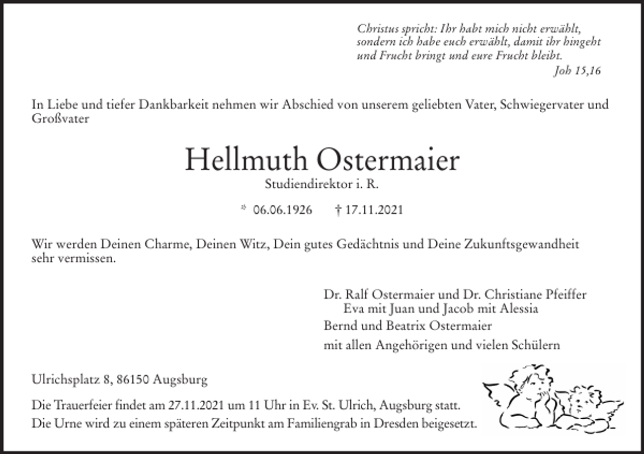 <p>Christus spricht: Ihr habt mich nicht erwählt,<br />sondern ich habe euch erwählt, damit ihr hingeht<br />und Frucht bringt und eure Frucht bleibt.<br />Joh 15,16<br />In Liebe und tiefer Dankbarkeit nehmen wir Abschied von unserem geliebten Vater, Schwiegervater und Großvater<br />Hellmuth Ostermaier<br />Studiendirektor i. R.</p>
<p>* 06.06.1926 † 17.11.2021<br />Wir werden Deinen Charme, Deinen Witz, Dein gutes Gedächtnis und Deine Zukunftsgewandheit<br />sehr vermissen.<br />Dr. Ralf Ostermaier und Dr. Christiane Pfeiffer<br />Eva mit Juan und Jacob mit Alessia<br />Bernd und Beatrix Ostermaier<br />mit allen Angehörigen und vielen Schülern<br />Ulrichsplatz 8, 86150 Augsburg</p>
<p>Die Trauerfeier findet am 27.11.2021 um 11 Uhr in Ev. St. Ulrich, Augsburg statt.<br />Die Urne wird zu einem späteren Zeitpunkt am Familiengrab in Dresden beigesetzt.</p>