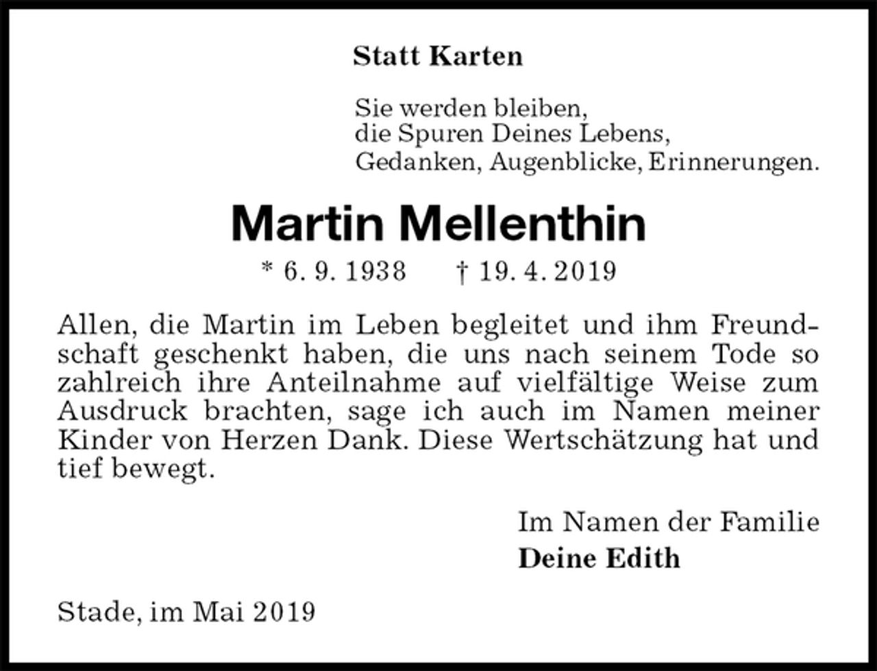 <p>Statt Karten<br />Sie werden bleiben,<br />die Spuren Deines Lebens,<br />Gedanken, Augenblicke, Erinnerungen.<br />Martin Mellenthin<br />* 6. 9. 1938 † 19. 4. 2019<br />Allen, die Martin im Leben begleitet und ihm Freundschaft geschenkt haben, die uns nach seinem Tode so zahlreich ihre Anteilnahme auf vielfältige Weise zum Ausdruck brachten, sage ich auch im Namen meiner Kinder von Herzen Dank. Diese Wertschätzung hat und tief bewegt.<br />Im Namen der Familie<br />Deine Edith<br />Stade, im Mai 2019</p>