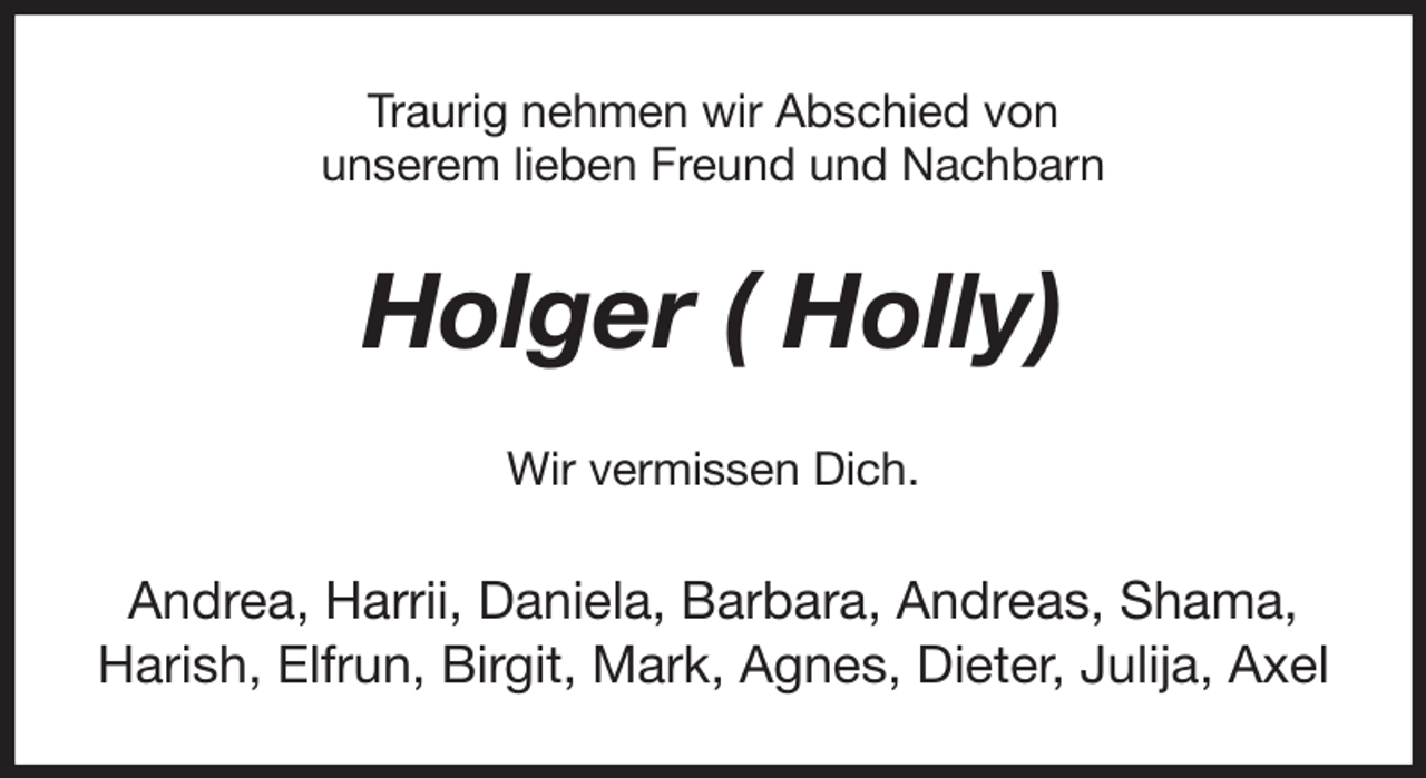 <p>Traurig nehmen wir Abschied von<br />unserem lieben Freund und Nachbarn<br />Holger ( Holly)<br />Wir vermissen Dich.<br />Andrea, Harrii, Daniela, Barbara, Andreas, Shama, Harish, Elfrun, Birgit, Mark, Agnes, Dieter, Julija, Axel</p>