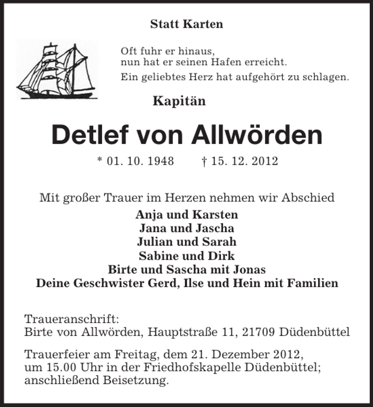 <p>Statt Karten<br />Oft fuhr er hinaus,<br />nun hat er seinen Hafen erreicht.<br />Ein geliebtes Herz hat aufgehört zu schlagen.<br />Kapitän<br />Detlef von Allwörden<br />* 01. 10. 1948 † 15. 12. 2012<br />Mit großer Trauer im Herzen nehmen wir Abschied<br />Anja und Karsten<br />Jana und Jascha<br />Julian und Sarah<br />Sabine und Dirk<br />Birte und Sascha mit Jonas<br />Deine Geschwister Gerd, Ilse und Hein mit Familien<br />Traueranschrift:<br />Birte von Allwörden, Hauptstraße 11, 21709 Düdenbüttel<br />Trauerfeier am Freitag, dem 21. Dezember 2012,<br />um 15.00 Uhr in der Friedhofskapelle Düdenbüttel;<br />anschließend Beisetzung.</p>