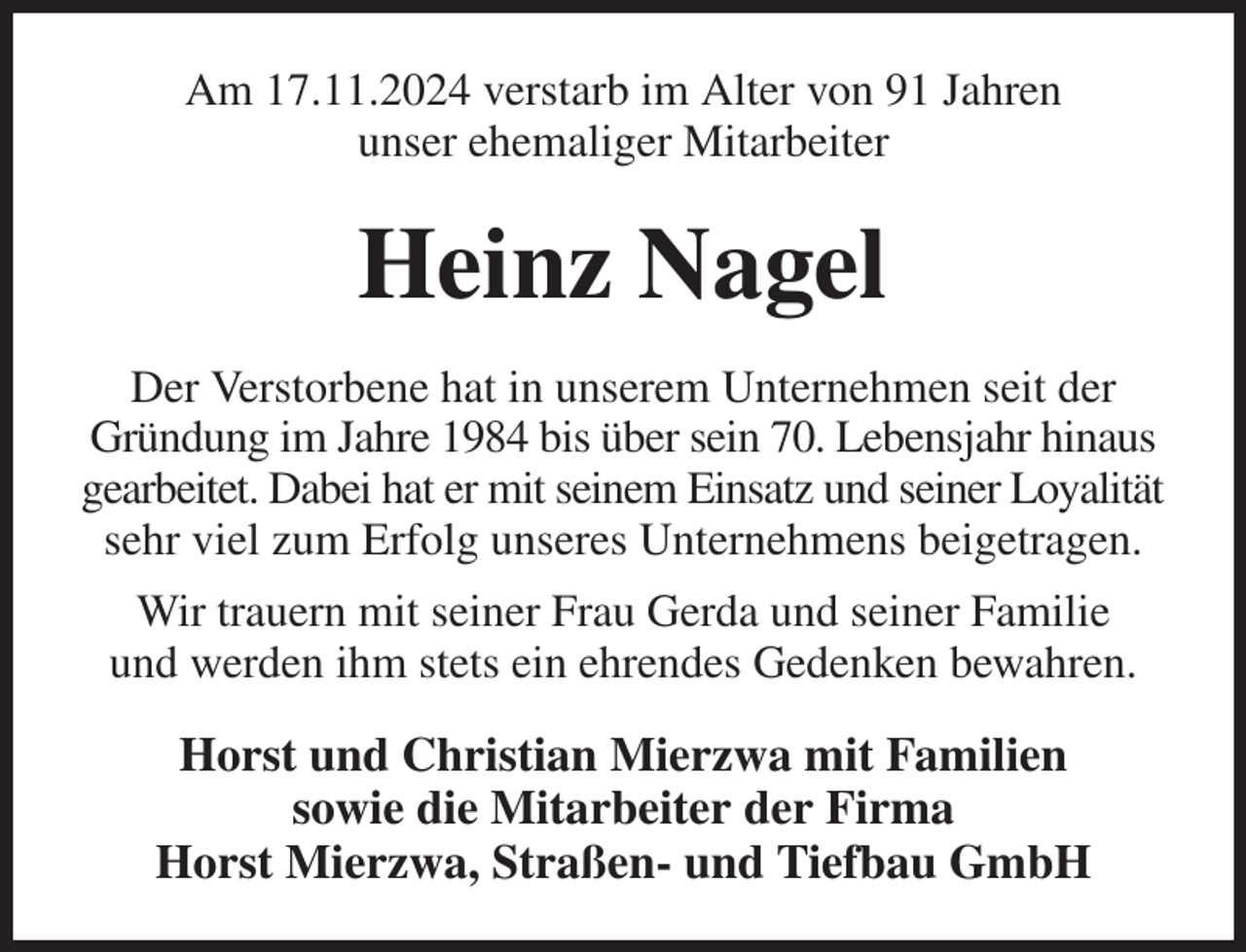 <p>Am 17.11.2024 verstarb im Alter von 91 Jahren<br />unser ehemaliger Mitarbeiter<br />Heinz Nagel<br />Der Verstorbene hat in unserem Unternehmen seit der Gründung im Jahre 1984 bis über sein 70. Lebensjahr hinaus gearbeitet. Dabei hat er mit seinem Einsatz und seiner Loyalität<br />sehr viel zum Erfolg unseres Unternehmens beigetragen.<br />Wir trauern mit seiner Frau Gerda und seiner Familie<br />und werden ihm stets ein ehrendes Gedenken bewahren.<br />Horst und Christian Mierzwa mit Familien<br />sowie die Mitarbeiter der Firma<br />Horst Mierzwa, Straßen- und Tiefbau GmbH</p>