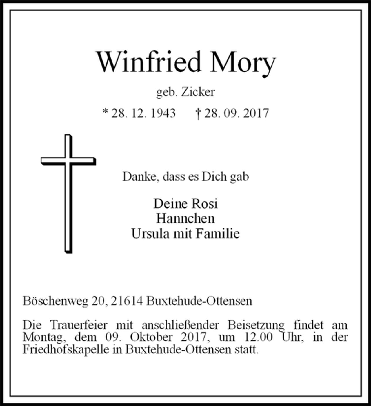 <p>Winfried Mory<br />geb. Zicker<br />* 28. 12. 1943 † 28. 09. 2017<br />Danke, dass es Dich gab<br />Deine Rosi<br />Hannchen<br />Ursula mit Familie<br />Böschenweg 20, 21614 Buxtehude-Ottensen<br />Die Trauerfeier mit anschließender Beisetzung findet am<br />Montag, dem 09. Oktober 2017, um 12.00 Uhr, in der<br />Friedhofskapelle in Buxtehude-Ottensen statt.</p>