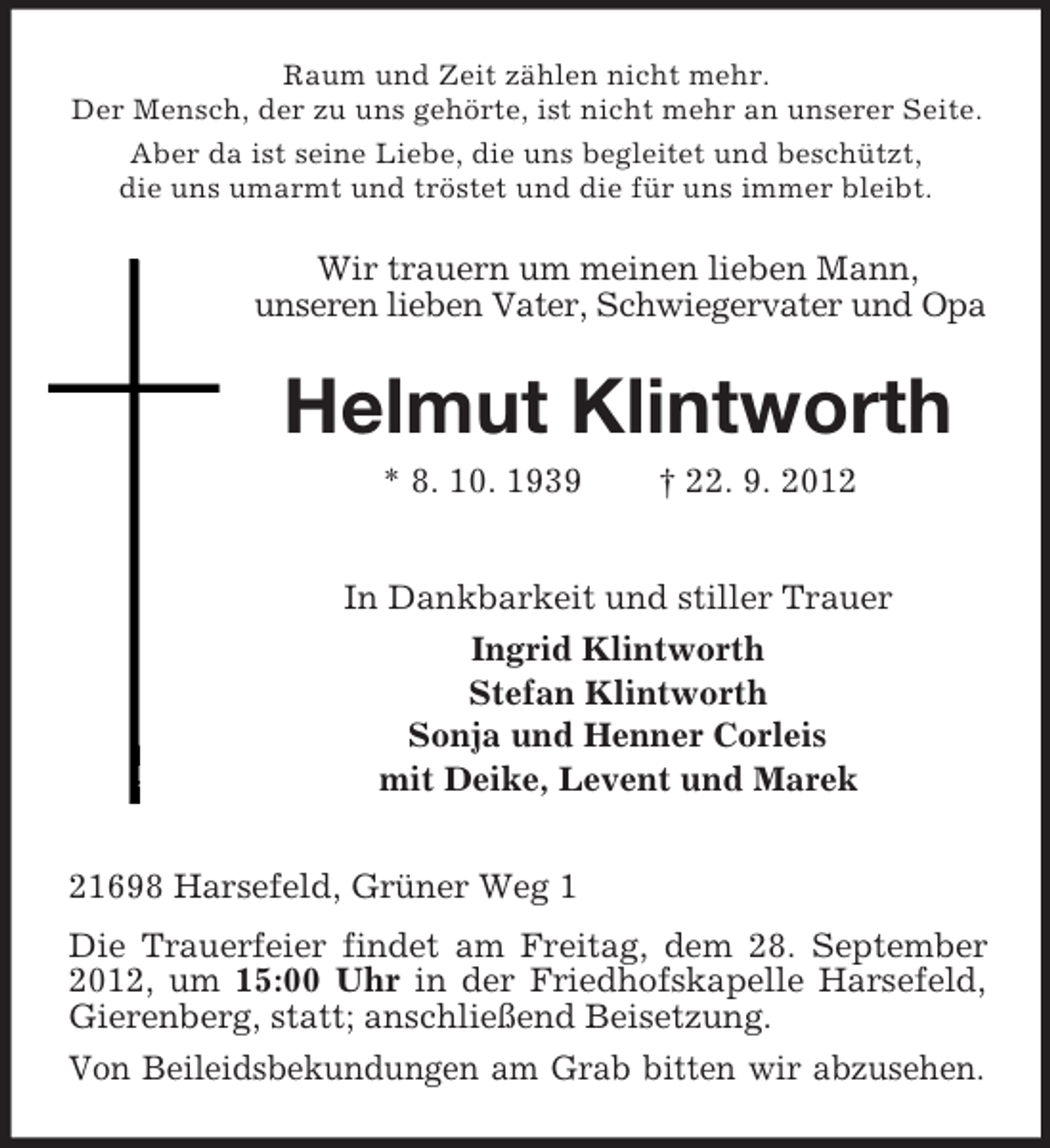 <p>Raum und Zeit zählen nicht mehr.<br />Der Mensch, der zu uns gehörte, ist nicht mehr an unserer Seite.<br />Aber da ist seine Liebe, die uns begleitet und beschützt,<br />die uns umarmt und tröstet und die für uns immer bleibt.</p><p>Wir trauern um meinen lieben Mann,<br />unseren lieben Vater, Schwiegervater und Opa</p><p>Helmut Klintworth<br />* 8. 10. 1939</p><p>† 22. 9. 2012</p><p>In Dankbarkeit und stiller Trauer<br />Ingrid Klintworth<br />Stefan Klintworth<br />Sonja und Henner Corleis<br />mit Deike, Levent und Marek<br />21698 Harsefeld, Grüner Weg 1<br />Die Trauerfeier findet am Freitag, dem 28. September<br />2012, um 15:00 Uhr in der Friedhofskapelle Harsefeld,<br />Gierenberg, statt; anschließend Beisetzung.<br />Von Beileidsbekundungen am Grab bitten wir abzusehen.</p>