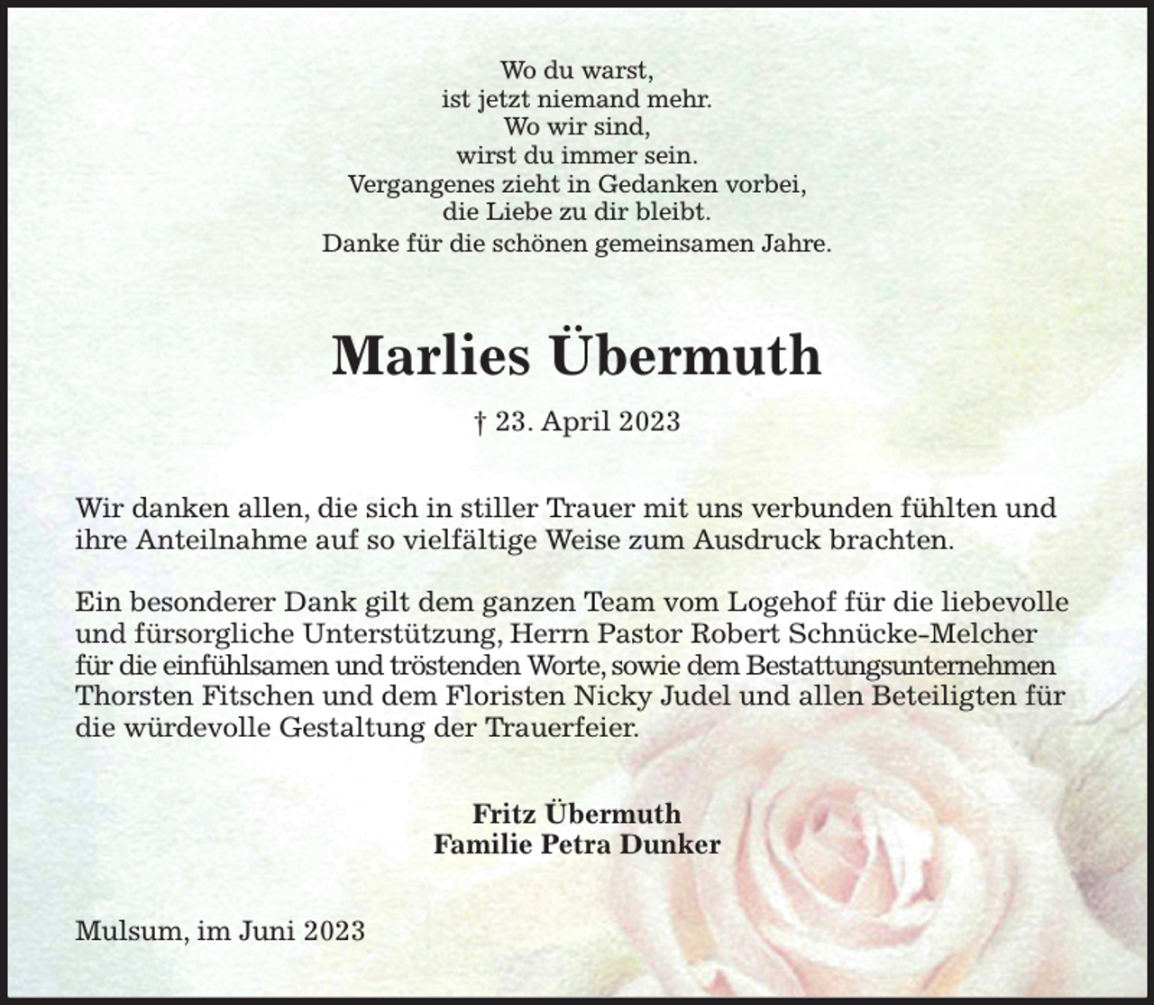 <p>Wo du warst,<br />ist jetzt niemand mehr.<br />Wo wir sind,<br />wirst du immer sein.<br />Vergangenes zieht in Gedanken vorbei,<br />die Liebe zu dir bleibt.<br />Danke für die schönen gemeinsamen Jahre.<br />Marlies Übermuth<br />† 23. April 2023<br />Wir danken allen, die sich in stiller Trauer mit uns verbunden fühlten und ihre Anteilnahme auf so vielfältige Weise zum Ausdruck brachten.</p><p>Ein besonderer Dank gilt dem ganzen Team vom Logehof für die liebevolle und fürsorgliche Unterstützung, Herrn Pastor Robert Schnücke-Melcher für die einfühlsamen und tröstenden Worte, sowie dem Bestattungsunternehmen Thorsten Fitschen und dem Floristen Nicky Judel und allen Beteiligten für die würdevolle Gestaltung der Trauerfeier.<br />Fritz Übermuth<br />Familie Petra Dunker<br />Mulsum, im Juni 2023</p>