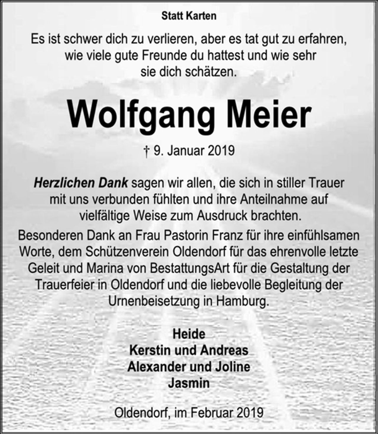 <p>Statt Karten<br />Es ist schwer dich zu verlieren, aber es tat gut zu erfahren,<br />wie viele gute Freunde du hattest und wie sehr<br />sie dich schätzen.<br />Wolfgang Meier<br />† 9. Januar 2019<br />Herzlichen Dank sagen wir allen, die sich in stiller Trauer<br />mit uns verbunden fühlten und ihre Anteilnahme auf<br />vielfältige Weise zum Ausdruck brachten.<br />Besonderen Dank an Frau Pastorin Franz für ihre einfühlsamen Worte, dem Schützenverein Oldendorf für das ehrenvolle letzte Geleit und Marina von BestattungsArt für die Gestaltung der Trauerfeier in Oldendorf und die liebevolle Begleitung der Urnenbeisetzung in Hamburg.<br />Heide<br />Kerstin und Andreas<br />Alexander und Joline<br />Jasmin<br />Oldendorf, im Februar 2019</p>