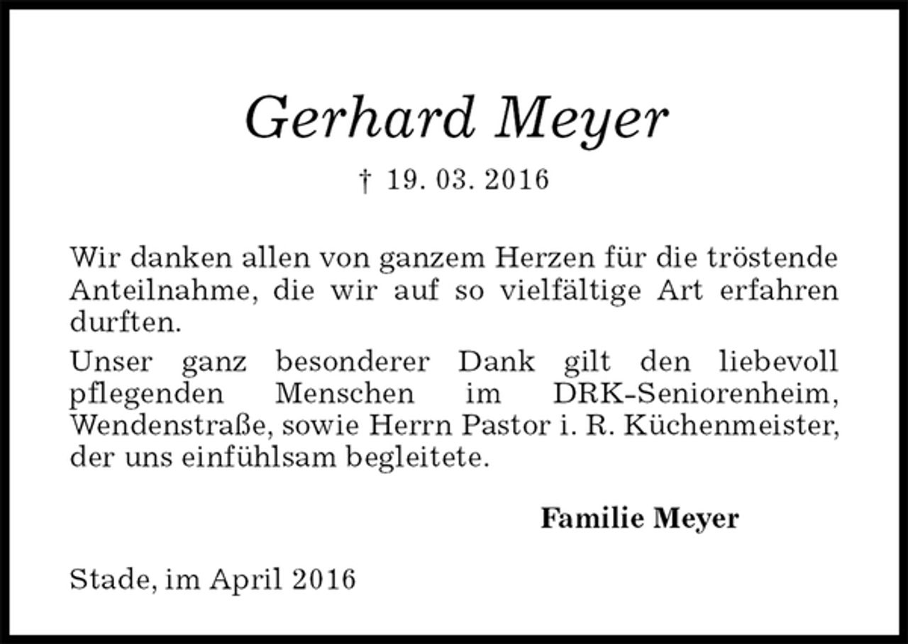 <p>Gerhard Meyer<br />† 19. 03. 2016<br />Wir danken allen von ganzem Herzen für die tröstende Anteilnahme, die wir auf so vielfältige Art erfahren durften.<br />Unser ganz besonderer Dank gilt den liebevoll<br />pflegenden Menschen im DRK-Seniorenheim,<br />Wendenstraße, sowie Herrn Pastor i. R. Küchenmeister, der uns einfühlsam begleitete.<br />Familie Meyer<br />Stade, im April 2016</p>