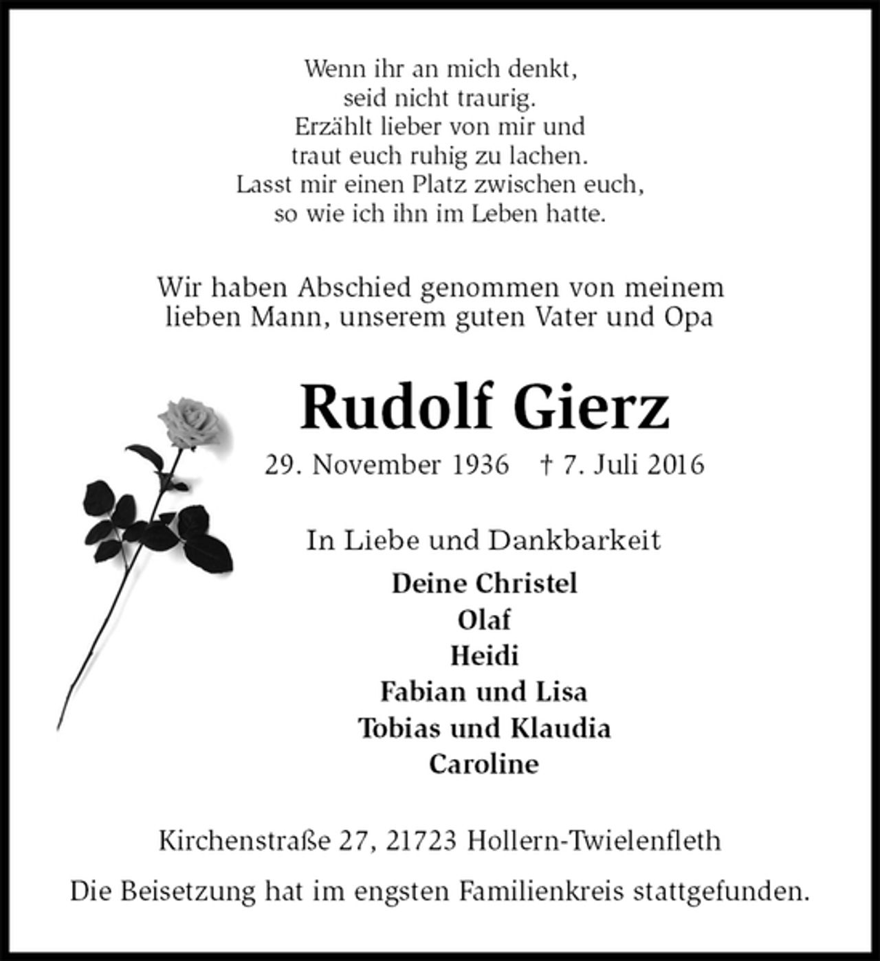 <p>Wenn ihr an mich denkt,<br />seid nicht traurig.<br />Erzählt lieber von mir und<br />traut euch ruhig zu lachen.<br />Lasst mir einen Platz zwischen euch,<br />so wie ich ihn im Leben hatte.<br />Wir haben Abschied genommen von meinem<br />lieben Mann, unserem guten Vater und Opa<br />Rudolf Gierz<br />29. November 1936 † 7. Juli 2016<br />In Liebe und Dankbarkeit<br />Deine Christel<br />Olaf<br />Heidi<br />Fabian und Lisa<br />Tobias und Klaudia<br />Caroline<br />Kirchenstraße 27, 21723 Hollern-Twielenfleth<br />Die Beisetzung hat im engsten Familienkreis stattgefunden.</p>