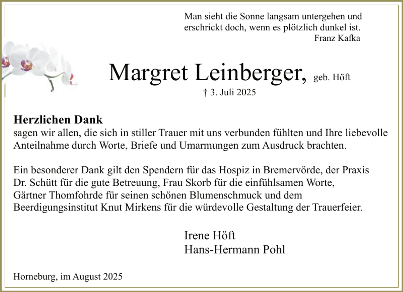 <p>Man sieht die Sonne langsam untergehen und<br />erschrickt doch, wenn es plötzlich dunkel ist.<br />Franz Kafka</p><p>Margret Leinberger,</p><p>geb. Höft</p><p>† 3. Juli 2025</p><p>Herzlichen Dank</p><p>sagen wir allen, die sich in stiller Trauer mit uns verbunden fühlten und Ihre liebevolle<br />Anteilnahme durch Worte, Briefe und Umarmungen zum Ausdruck brachten.<br />Ein besonderer Dank gilt den Spendern für das Hospiz in Bremervörde, der Praxis<br />Dr. Schütt für die gute Betreuung, Frau Skorb für die einfühlsamen Worte,<br />Gärtner Thomfohrde für seinen schönen Blumenschmuck und dem<br />Beerdigungsinstitut Knut Mirkens für die würdevolle Gestaltung der Trauerfeier.</p><p>Irene Höft<br />Hans-Hermann Pohl<br />Horneburg, im August 2025</p>
