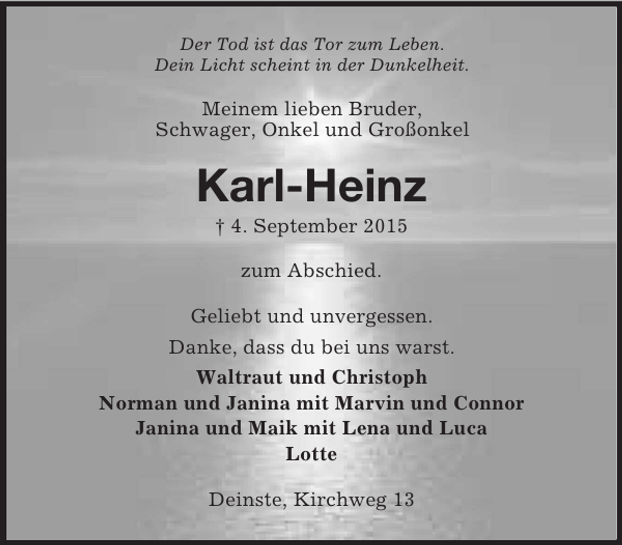 <p>Der Tod ist das Tor zum Leben.<br />Dein Licht scheint in der Dunkelheit.<br />Meinem lieben Bruder,<br />Schwager, Onkel und Großonkel<br />Karl-Heinz<br />† 4. September 2015<br />zum Abschied.<br />Geliebt und unvergessen.<br />Danke, dass du bei uns warst.<br />Waltraut und Christoph<br />Norman und Janina mit Marvin und Connor<br />Janina und Maik mit Lena und Luca<br />Lotte<br />Deinste, Kirchweg 13</p>