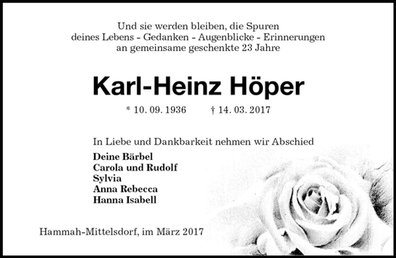 <p>Und sie werden bleiben, die Spuren<br />deines Lebens - Gedanken - Augenblicke - Erinnerungen<br />an gemeinsame geschenkte 23 Jahre<br />Karl-Heinz Höper<br />* 10. 09. 1936 † 14. 03. 2017<br />In Liebe und Dankbarkeit nehmen wir Abschied<br />Deine Bärbel<br />Carola und Rudolf<br />Sylvia<br />Anna Rebecca<br />Hanna Isabell<br />Hammah-Mittelsdorf, im März 2017</p>