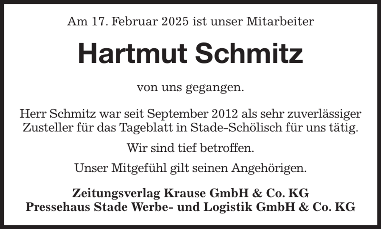 <p>Am 17. Februar 2025 ist unser Mitarbeiter<br />Hartmut Schmitz<br />Zeitungsverlag Krause GmbH &amp; Co. KG<br />Pressehaus Stade Werbe- und Logistik GmbH &amp; Co. KG<br />von uns gegangen.<br />Herr Schmitz war seit September 2012 als sehr zuverlässiger<br />Zusteller für das Tageblatt in Stade-Schölisch für uns tätig.<br />Wir sind tief betroffen.<br />Unser Mitgefühl gilt seinen Angehörigen.</p>