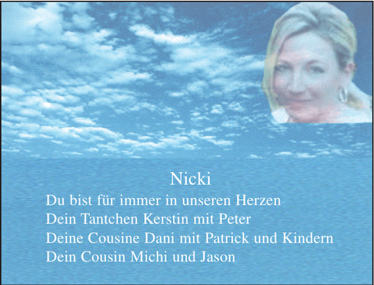 <p>Nicki<br />Du bist für immer in unseren Herzen<br />Dein Tantchen Kerstin mit Peter<br />Deine Cousine Dani mit Patrick und Kindern<br />Dein Cousin Michi und Jason</p>