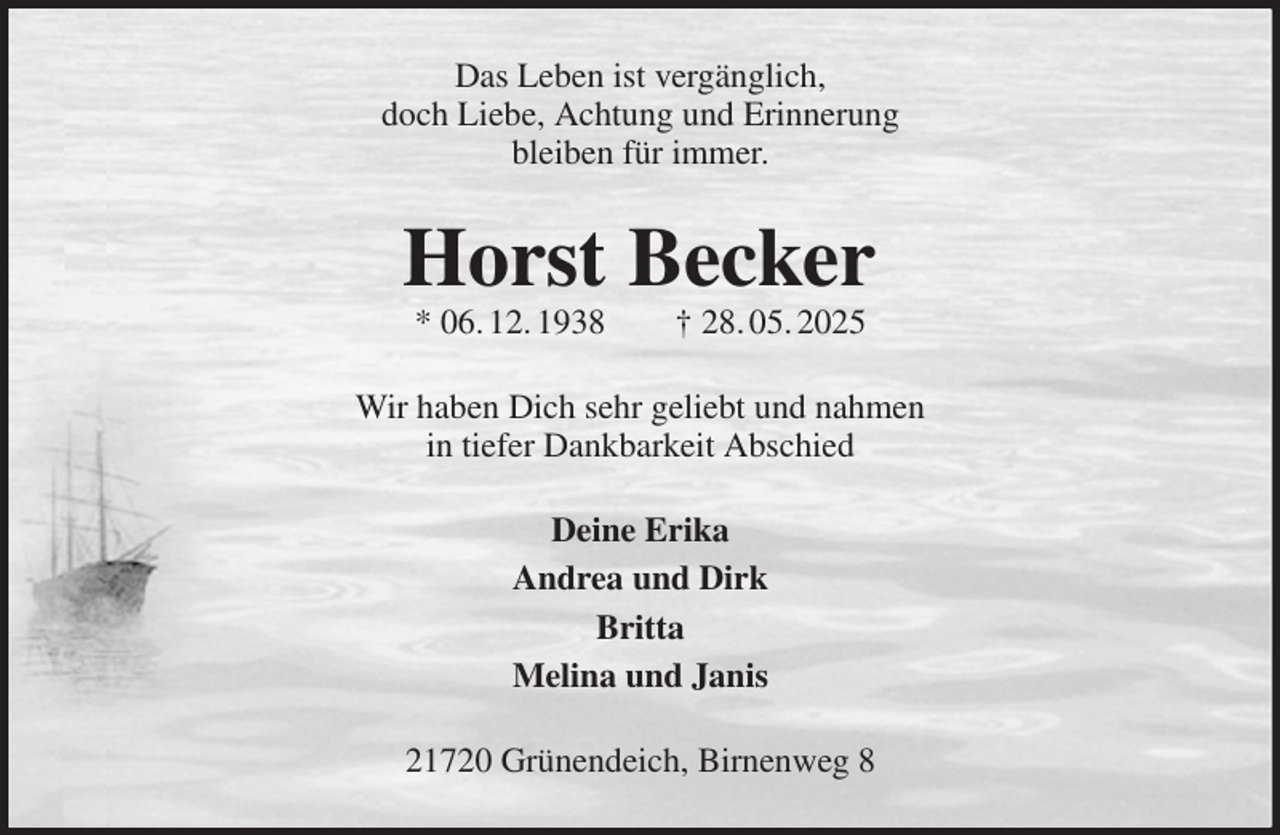 <p>Das Leben ist vergänglich,<br />doch Liebe, Achtung und Erinnerung<br />bleiben für immer.<br />Horst Becker<br />* 06. 12. 1938 † 28. 05. 2025<br />Wir haben Dich sehr geliebt und nahmen<br />in tiefer Dankbarkeit Abschied<br />Deine Erika<br />Andrea und Dirk<br />Britta<br />Melina und Janis<br />21720 Grünendeich, Birnenweg 8</p>