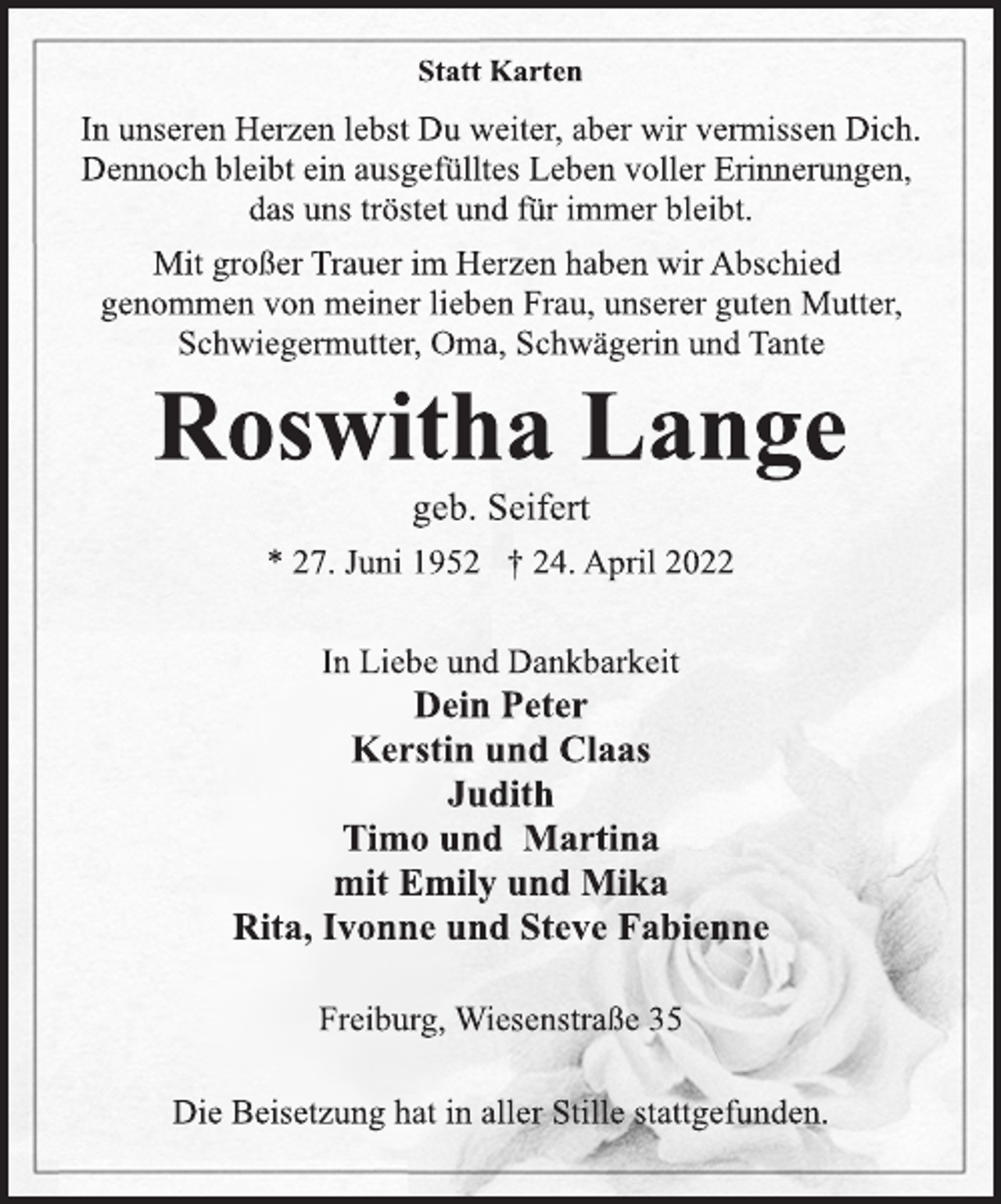 <p>Statt Karten<br />In unseren Herzen lebst Du weiter, aber wir vermissen Dich.<br />Dennoch bleibt ein ausgefülltes Leben voller Erinnerungen,<br />das uns tröstet und für immer bleibt.<br />Mit großer Trauer im Herzen haben wir Abschied<br />genommen von meiner lieben Frau, unserer guten Mutter,<br />Schwiegermutter, Oma, Schwägerin und Tante<br />Roswitha Lange<br />geb. Seifert<br />* 27. Juni 1952 † 24. April 2022<br />In Liebe und Dankbarkeit<br />Dein Peter<br />Kerstin und Claas<br />Judith<br />Timo und Martina<br />mit Emily und Mika<br />Rita, Ivonne und Steve Fabienne</p>
<p>Freiburg, Wiesenstraße 35<br />Die Beisetzung hat in aller Stille stattgefunden.</p>