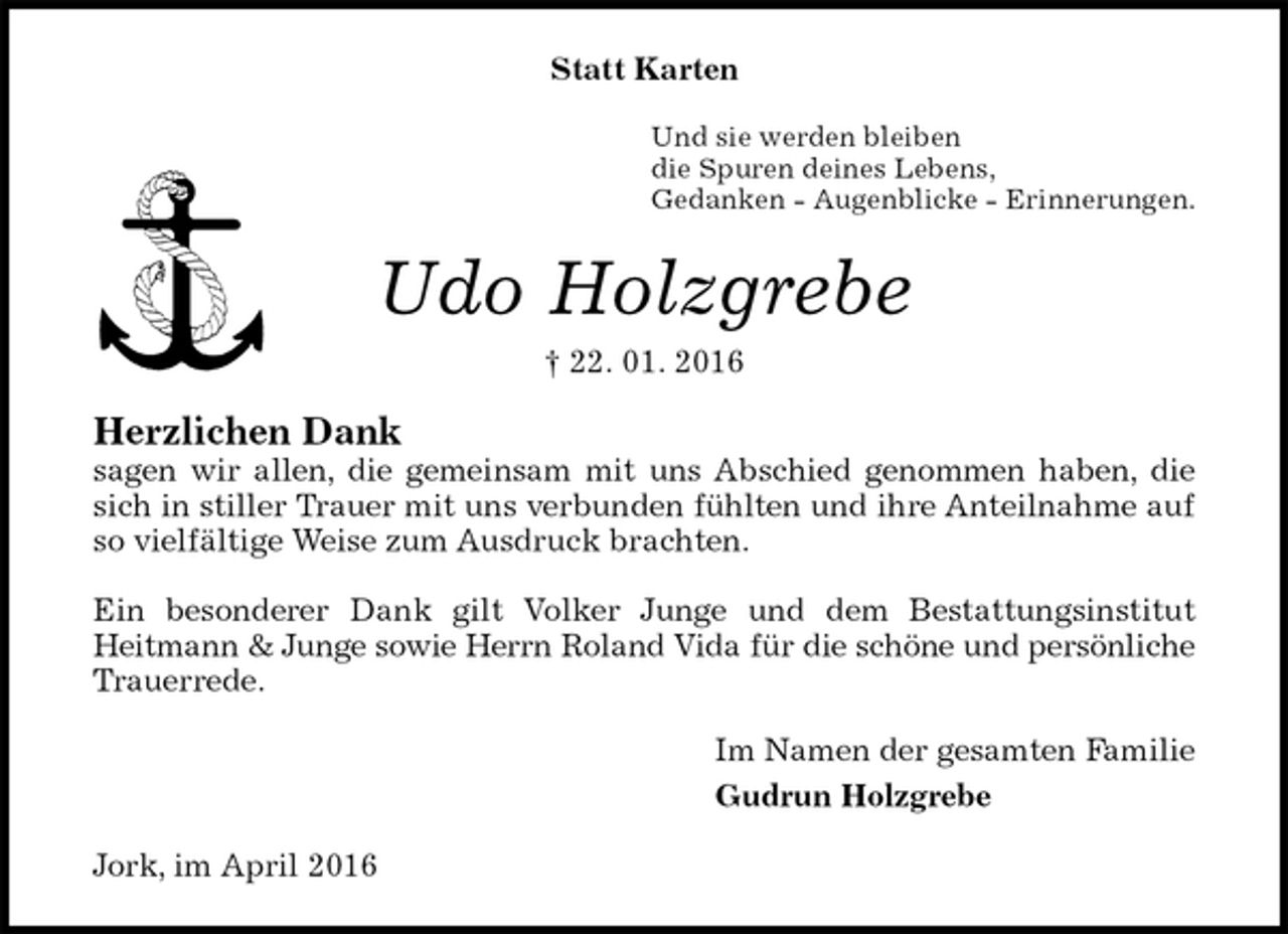 <p>Statt Karten<br />Und sie werden bleiben<br />die Spuren deines Lebens,<br />Gedanken - Augenblicke - Erinnerungen.<br />Udo Holzgrebe<br />† 22. 01. 2016<br />Herzlichen Dank<br />sagen wir allen, die gemeinsam mit uns Abschied genommen haben, die sich in stiller Trauer mit uns verbunden fühlten und ihre Anteilnahme auf so vielfältige Weise zum Ausdruck brachten.</p>
<p>Ein besonderer Dank gilt Volker Junge und dem Bestattungsinstitut<br />Heitmann &amp; Junge sowie Herrn Roland Vida für die schöne und persönliche<br />Trauerrede.<br />Im Namen der gesamten Familie<br />Gudrun Holzgrebe<br />Jork, im April 2016</p>