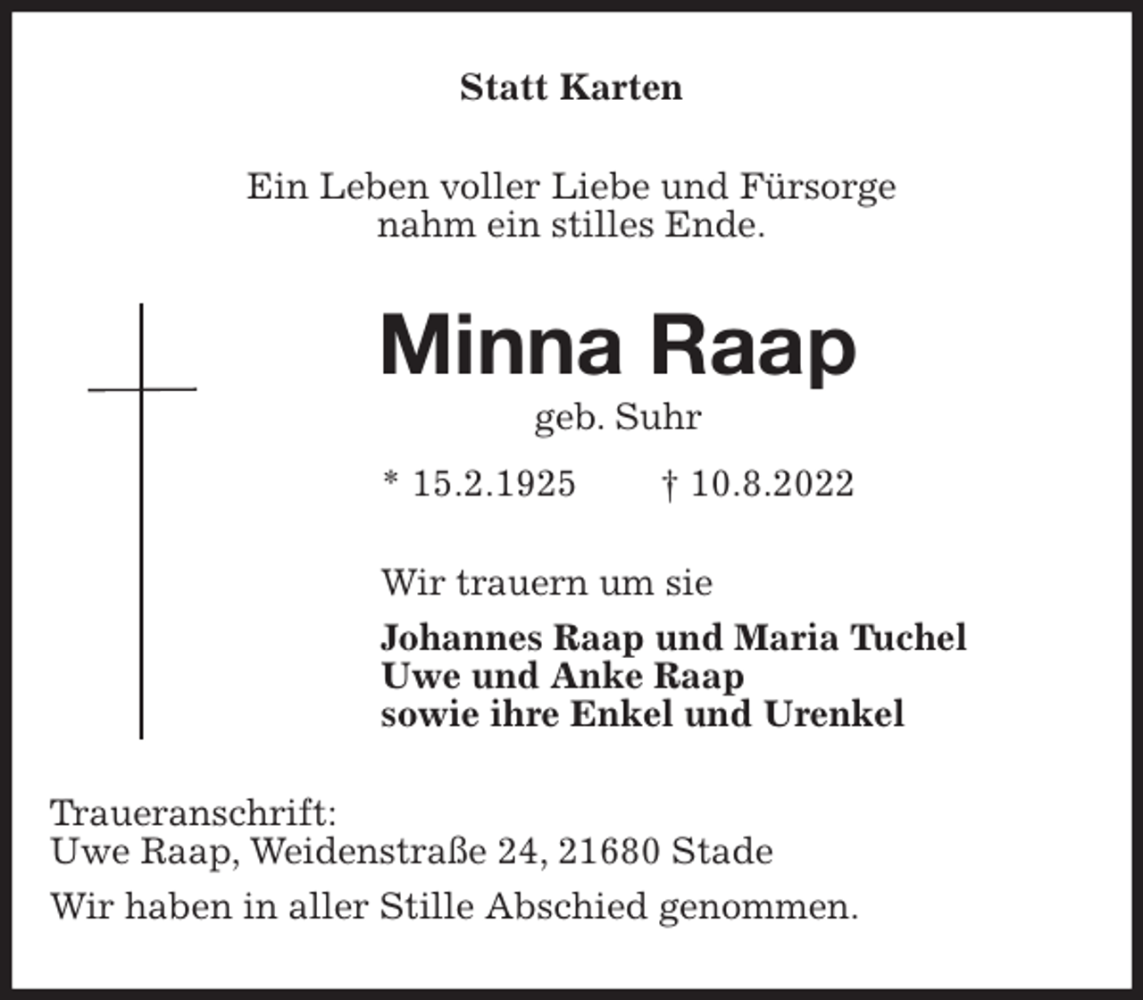 <p>Statt Karten<br />Ein Leben voller Liebe und Fürsorge<br />nahm ein stilles Ende.<br />Minna Raap<br />geb. Suhr<br />* 15.2.1925 † 10.8.2022<br />Wir trauern um sie<br />Johannes Raap und Maria Tuchel<br />Uwe und Anke Raap<br />sowie ihre Enkel und Urenkel<br />Traueranschrift:<br />Uwe Raap, Weidenstraße 24, 21680 Stade<br />Wir haben in aller Stille Abschied genommen.</p>