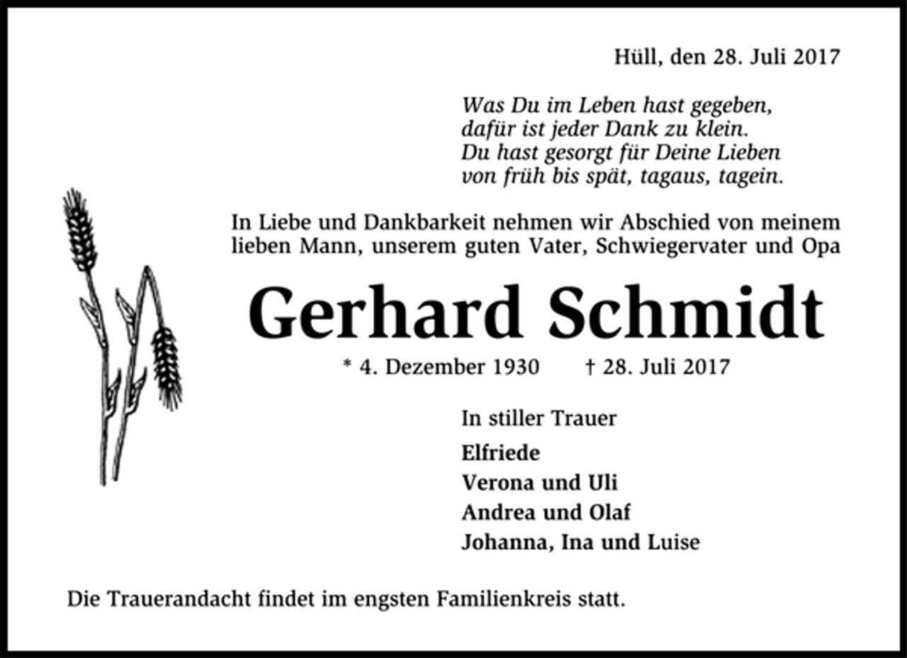 <p>Hüll, den 28. Juli 2017<br />Was Du im Leben hast gegeben,<br />dafür ist jeder Dank zu klein.<br />Du hast gesorgt für Deine Lieben<br />von früh bis spät, tagaus, tagein.<br />In Liebe und Dankbarkeit nehmen wir Abschied von meinem<br />lieben Mann, unserem guten Vater, Schwiegervater und Opa<br />Gerhard Schmidt<br />* 4. Dezember 1930 † 28. Juli 2017<br />In stiller Trauer<br />Elfriede<br />Verona und Uli<br />Andrea und Olaf<br />Johanna, Ina und Luise<br />Die Trauerandacht findet im engsten Familienkreis statt.</p>