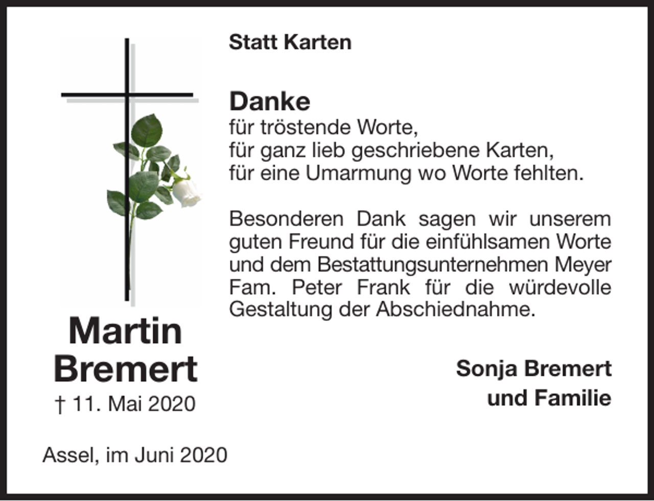 <p>Statt Karten<br />Danke<br />für tröstende Worte,<br />für ganz lieb geschriebene Karten,<br />für eine Umarmung wo Worte fehlten.</p>
<p>Besonderen Dank sagen wir unserem guten Freund für die einfühlsamen Worte<br />und dem Bestattungsunternehmen Meyer<br />Fam. Peter Frank für die würdevolle<br />Gestaltung der Abschiednahme.<br />Sonja Bremert<br />und Familie<br />Assel, im Juni 2020<br />Martin<br />Bremert<br />† 11. Mai 2020</p>