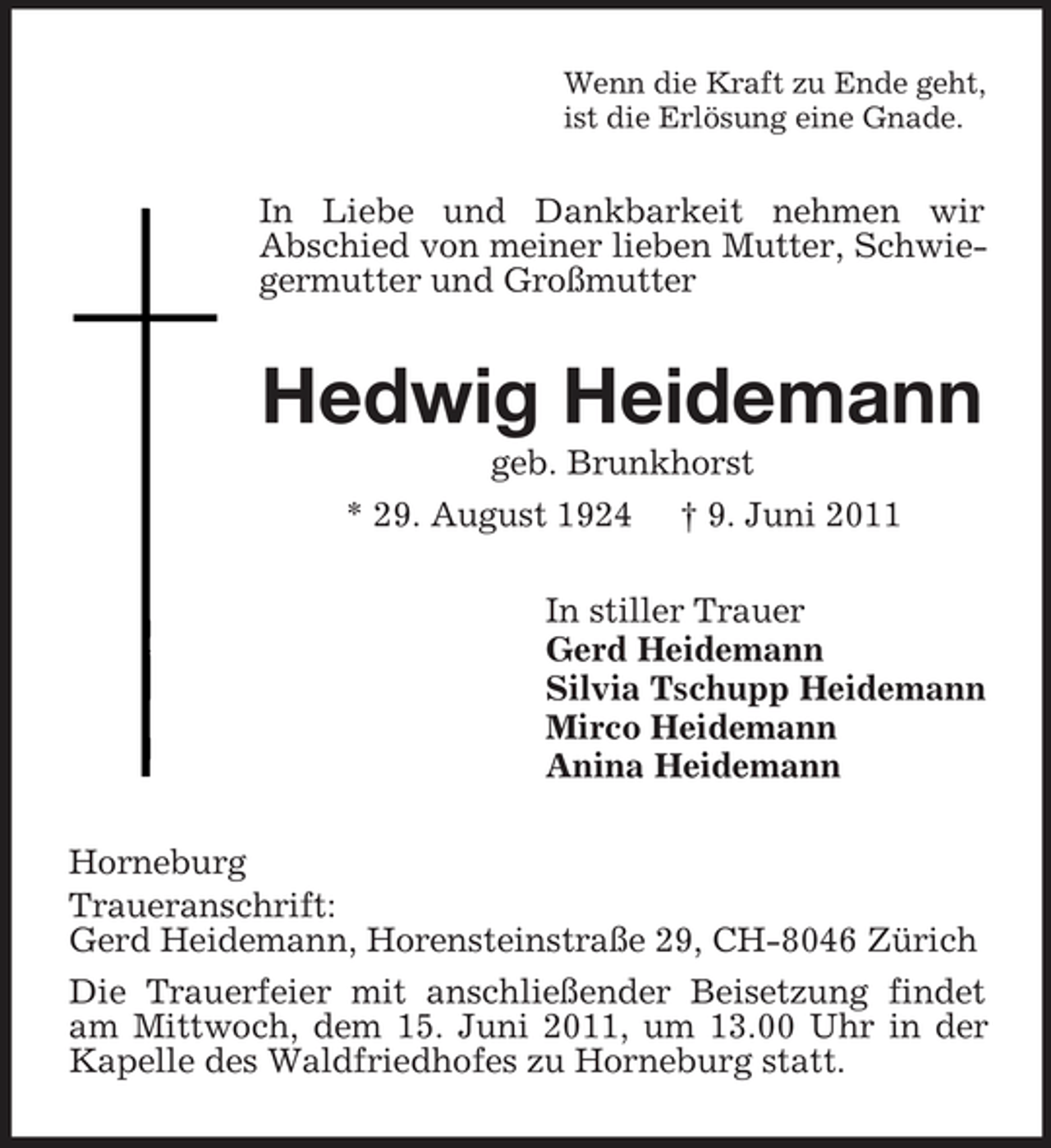 <p>Wenn die Kraft zu Ende geht, ist die Erlösung eine Gnade.</p><p>In Liebe und Dankbarkeit nehmen wir Abschied von meiner lieben Mutter, Schwiegermutter und Großmutter</p><p>Hedwig Heidemann<br />geb. Brunkhorst * 29. August 1924 † 9. Juni 2011 In stiller Trauer Gerd Heidemann Silvia Tschupp Heidemann Mirco Heidemann Anina Heidemann Horneburg Traueranschrift: Gerd Heidemann, Horensteinstraße 29, CH-8046 Zürich Die Trauerfeier mit anschließender Beisetzung findet am Mittwoch, dem 15. Juni 2011, um 13.00 Uhr in der Kapelle des Waldfriedhofes zu Horneburg statt.</p>