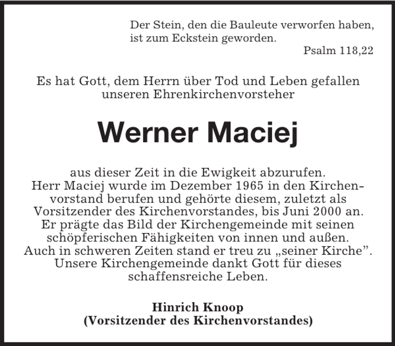 <p>Der Stein, den die Bauleute verworfen haben,<br />ist zum Eckstein geworden.<br />Psalm 118,22<br />Es hat Gott, dem Herrn über Tod und Leben gefallen<br />unseren Ehrenkirchenvorsteher<br />Werner Maciej<br />aus dieser Zeit in die Ewigkeit abzurufen.<br />Herr Maciej wurde im Dezember 1965 in den Kirchenvorstand berufen und gehörte diesem, zuletzt als<br />Vorsitzender des Kirchenvorstandes, bis Juni 2000 an.<br />Er prägte das Bild der Kirchengemeinde mit seinen schöpferischen Fähigkeiten von innen und außen.<br />Auch in schweren Zeiten stand er treu zu „seiner Kirche”.<br />Unsere Kirchengemeinde dankt Gott für dieses<br />schaffensreiche Leben.<br />Hinrich Knoop<br />(Vorsitzender des Kirchenvorstandes)</p>