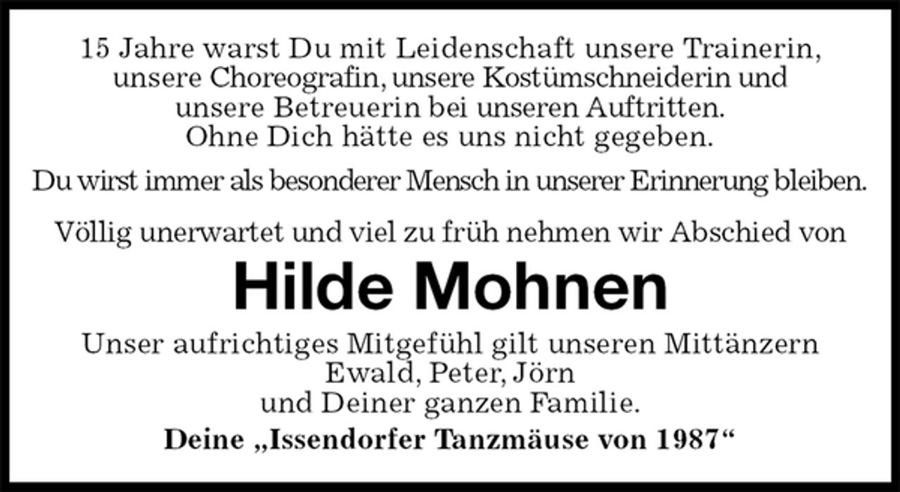 <p>15 Jahre warst Du mit Leidenschaft unsere Trainerin,<br />unsere Choreografin, unsere Kostümschneiderin und<br />unsere Betreuerin bei unseren Auftritten.<br />Ohne Dich hätte es uns nicht gegeben.<br />Du wirst immer als besonderer Mensch in unserer Erinnerung bleiben.<br />Völlig unerwartet und viel zu früh nehmen wir Abschied von<br />Hilde Mohnen<br />Unser aufrichtiges Mitgefühl gilt unseren Mittänzern Ewald, Peter, Jörn<br />und Deiner ganzen Familie.<br />Deine „Issendorfer Tanzmäuse von 1987“</p>