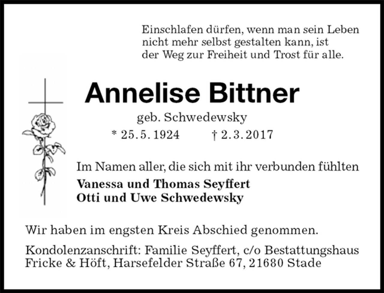 <p>Einschlafen dürfen, wenn man sein Leben<br />nicht mehr selbst gestalten kann, ist<br />der Weg zur Freiheit und Trost für alle.<br />Annelise Bittner<br />geb. Schwedewsky<br />* 25. 5. 1924 † 2. 3. 2017<br />Im Namen aller, die sich mit ihr verbunden fühlten<br />Vanessa und Thomas Seyffert<br />Otti und Uwe Schwedewsky<br />Wir haben im engsten Kreis Abschied genommen.<br />Kondolenzanschrift: Familie Seyffert, c/o Bestattungshaus<br />Fricke &amp; Höft, Harsefelder Straße 67, 21680 Stade</p>