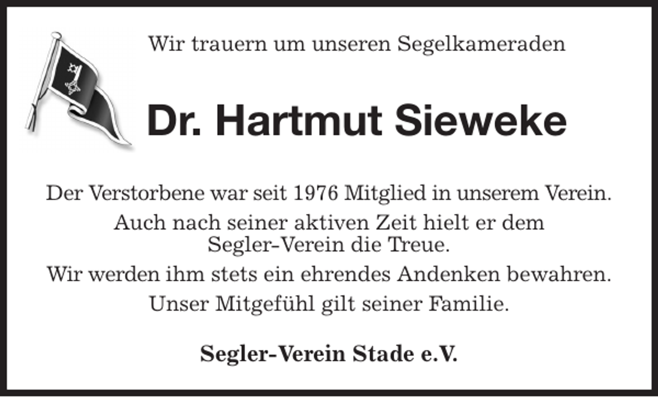 <p>Wir trauern um unseren Segelkameraden<br />Dr. Hartmut Sieweke<br />Der Verstorbene war seit 1976 Mitglied in unserem Verein.<br />Auch nach seiner aktiven Zeit hielt er dem<br />Segler-Verein die Treue.<br />Wir werden ihm stets ein ehrendes Andenken bewahren.<br />Unser Mitgefühl gilt seiner Familie.<br />Segler-Verein Stade e.V.</p>