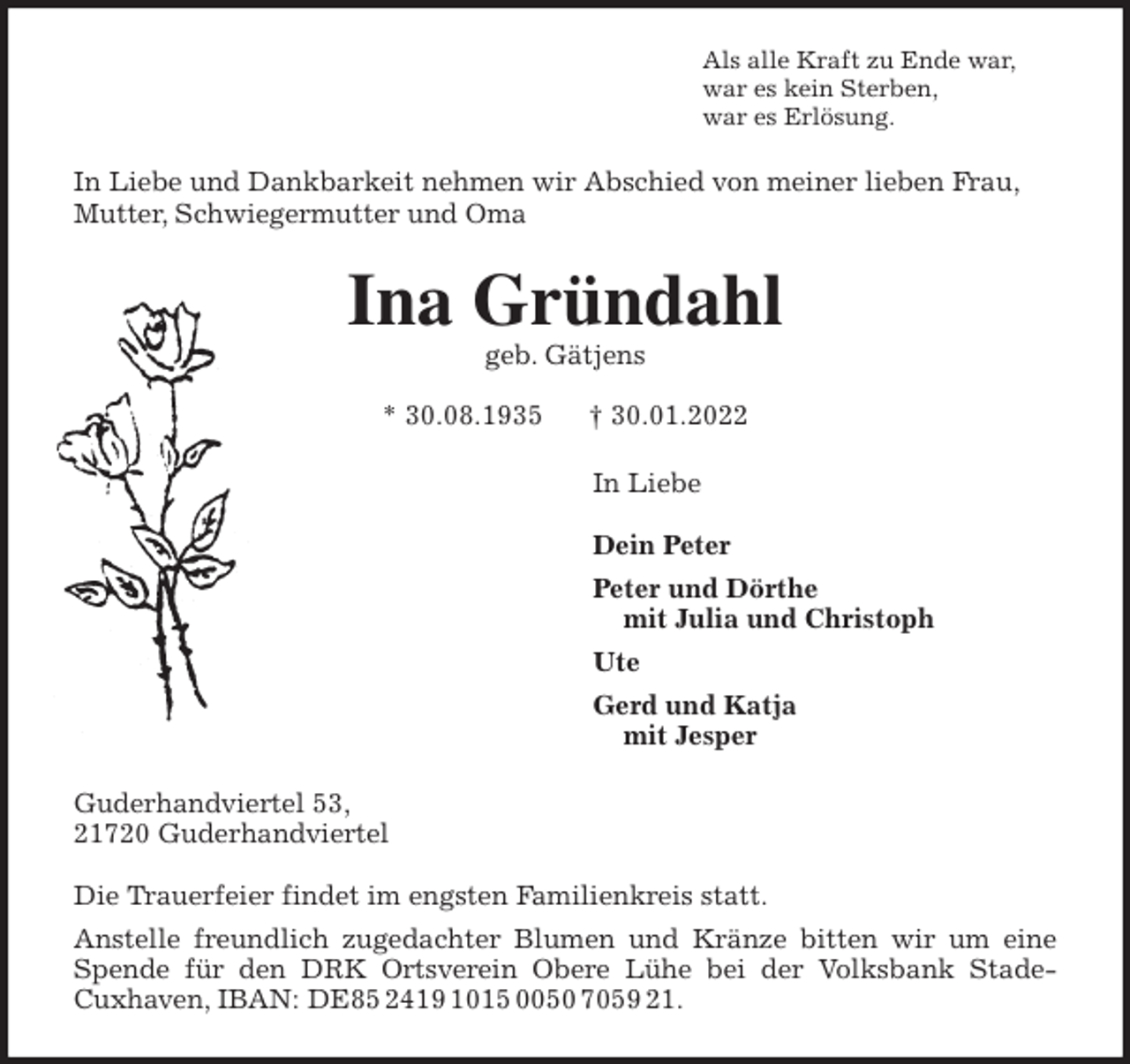 <p>Als alle Kraft zu Ende war,<br />war es kein Sterben,<br />war es Erlösung.<br />In Liebe und Dankbarkeit nehmen wir Abschied von meiner lieben Frau, Mutter, Schwiegermutter und Oma<br />Ina Gründahl<br />geb. Gätjens</p>
<p>* 30.08.1935 † 30.01.2022<br />In Liebe</p>
<p>Dein Peter<br />Peter und Dörthe<br />mit Julia und Christoph<br />Ute<br />Gerd und Katja<br />mit Jesper<br />Guderhandviertel 53,<br />21720 Guderhandviertel</p>
<p>Die Trauerfeier findet im engsten Familienkreis statt.<br />Anstelle freundlich zugedachter Blumen und Kränze bitten wir um eine<br />Spende für den DRK Ortsverein Obere Lühe bei der Volksbank Stade-<br />Cuxhaven, IBAN: DE85 2419 1015 0050 7059 21.</p>