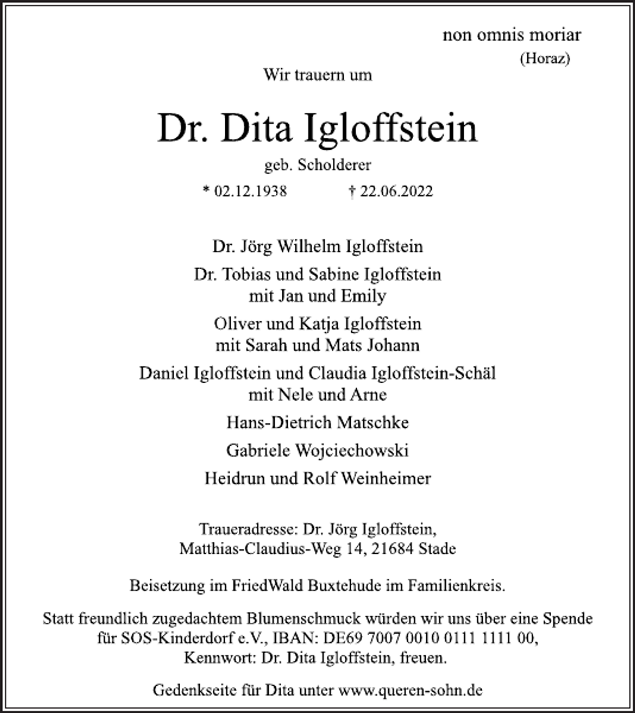 <p>non omnis moriar<br />(Horaz)<br />Wir trauern um<br />Dr. Dita Igloffstein<br />geb. Scholderer<br />* 02.12.1938 † 22.06.2022<br />Dr. Jörg Wilhelm Igloffstein<br />Dr. Tobias und Sabine Igloffstein<br />mit Jan und Emily<br />Oliver und Katja Igloffstein<br />mit Sarah und Mats Johann<br />Daniel Igloffstein und Claudia Igloffstein-Schäl<br />mit Nele und Arne<br />Hans-Dietrich Matschke<br />Gabriele Wojciechowski<br />Heidrun und Rolf Weinheimer<br />Traueradresse: Dr. Jörg Igloffstein,<br />Matthias-Claudius-Weg 14, 21684 Stade<br />Beisetzung im FriedWald Buxtehude im Familienkreis.<br />Statt freundlich zugedachtem Blumenschmuck würden wir uns über eine Spende für SOS-Kinderdorf e.V., IBAN: DE69 7007 0010 0111 1111 00, Kennwort: Dr. Dita Igloffstein, freuen.<br />Gedenkseite für Dita unter www.queren-sohn.de</p>