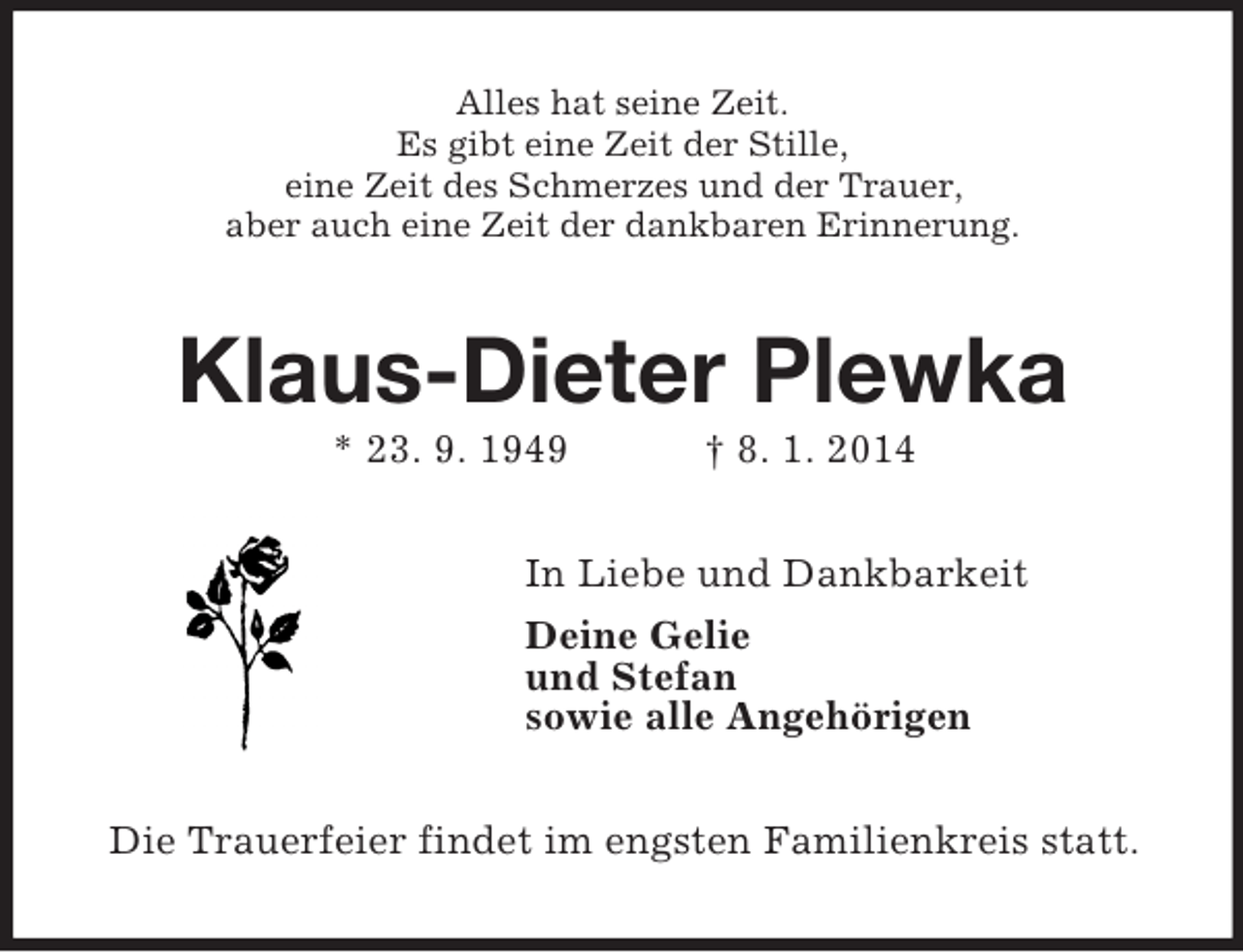 <p>Alles hat seine Zeit.<br />Es gibt eine Zeit der Stille,<br />eine Zeit des Schmerzes und der Trauer,<br />aber auch eine Zeit der dankbaren Erinnerung.<br />Klaus-Dieter Plewka<br />* 23. 9. 1949 † 8. 1. 2014<br />In Liebe und Dankbarkeit<br />Deine Gelie<br />und Stefan<br />sowie alle Angehörigen<br />Die Trauerfeier findet im engsten Familienkreis statt.</p>
