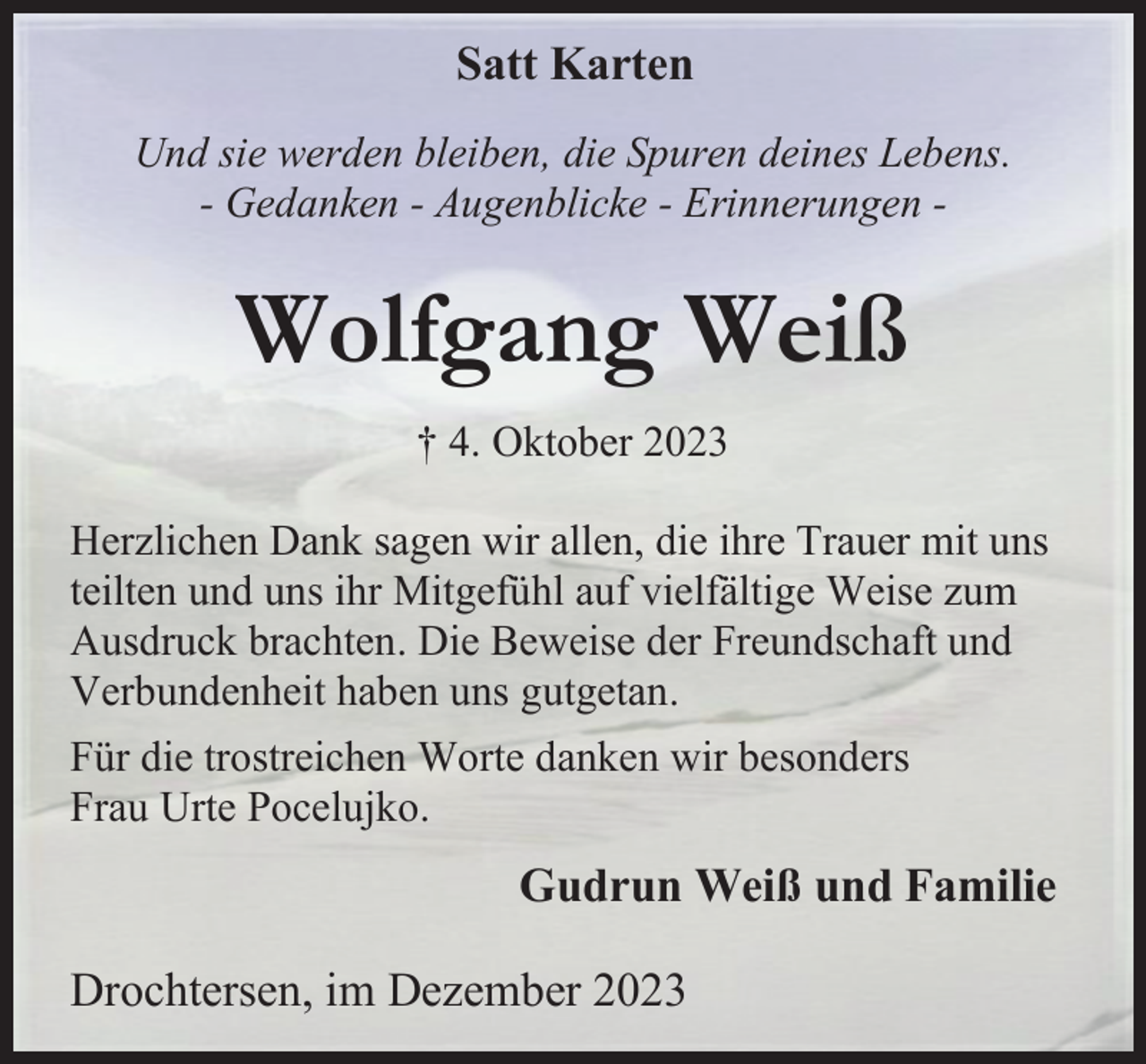 <p>Satt Karten<br />Und sie werden bleiben, die Spuren deines Lebens.<br />- Gedanken - Augenblicke - Erinnerungen -</p><p>Wolfgang Weiß<br />† 4. Oktober 2023<br />Herzlichen Dank sagen wir allen, die ihre Trauer mit uns<br />teilten und uns ihr Mitgefühl auf vielfältige Weise zum<br />Ausdruck brachten. Die Beweise der Freundschaft und<br />Verbundenheit haben uns gutgetan.<br />Für die trostreichen Worte danken wir besonders<br />Frau Urte Pocelujko.</p><p>Gudrun Weiß und Familie<br />Drochtersen, im Dezember 2023</p>
