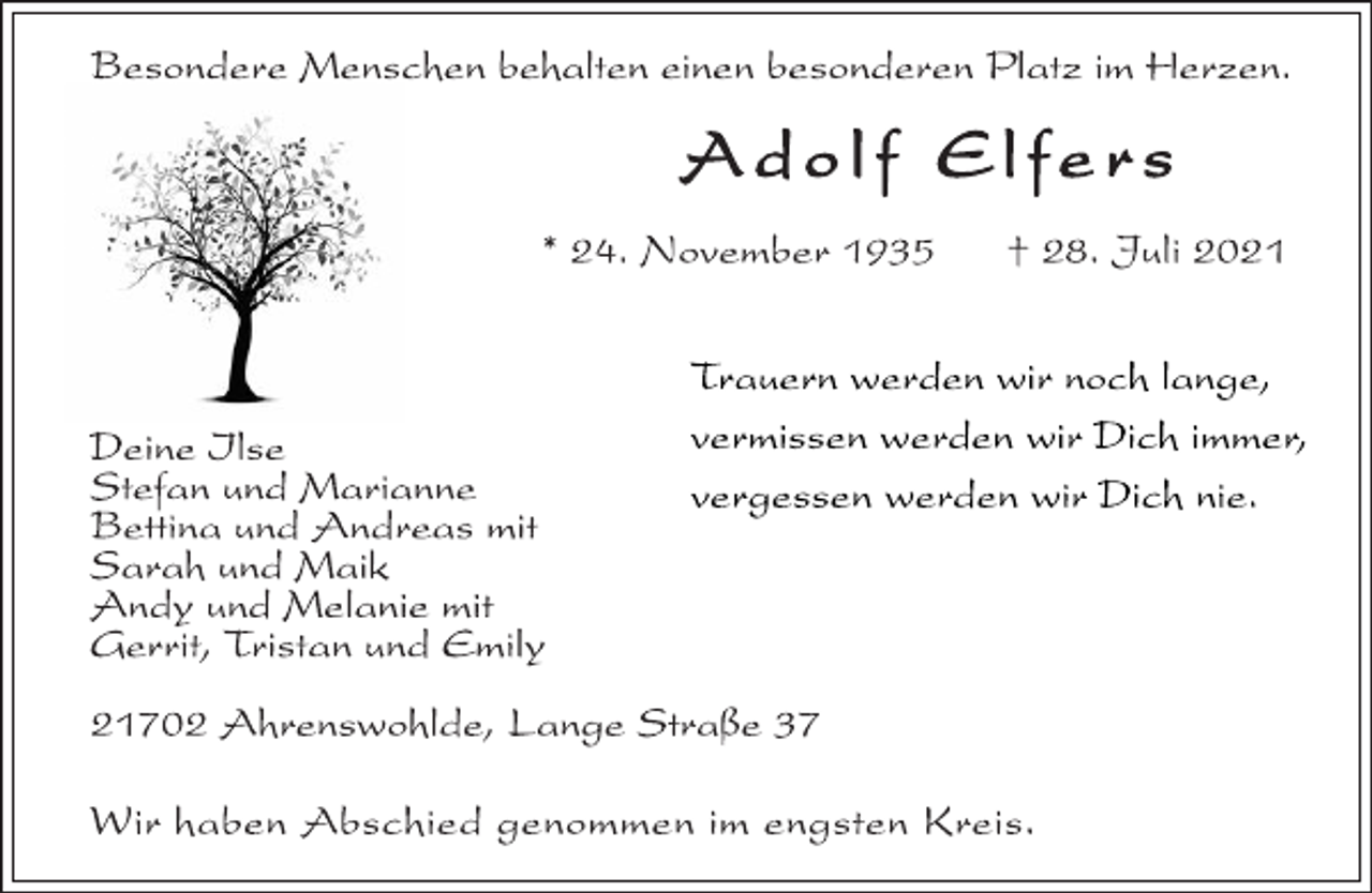 <p>Besondere Menschen behalten einen besonderen Platz im Herzen.</p>
<p>Deine Ilse<br />Adolf Elfers</p>
<p>* 24. November1935 †28. Juli2021<br />Trauern werden wir noch lange,<br />vermissen werden wir Dich immer,<br />Stefan und Marianne vergessen werden wir Dich nie.</p>
<p>Bettina undAndreas mit<br />Sarah und Maik<br />Andy und Melanie mit<br />Gerrit, Tristan undEmily</p>
<p>21702Ahrenswohlde, Lange Straße 37</p>
<p>Wir haben Abschied genommen im engsten Kreis.</p>