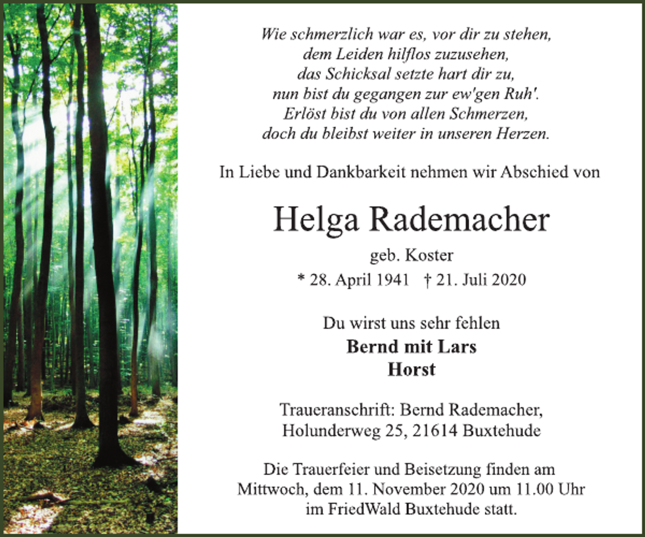 <p>Wie schmerzlich war es, vor dir zu stehen, dem Leiden hilflos zuzusehen, das Schicksal setzte hart dir zu, nun bist du gegangen zur ew'gen Ruh'. Erlöst bist du von allen Schmerzen, doch du bleibst weiter in unseren Herzen.</p>
<p>In Liebe und Dankbarkeit nehmen wir Abschied von<br />Helga Rademacher<br />geb. Koster<br />* 28. April 1941 † 21. Juli 2020<br />Bernd mit Lars Horst Du wirst uns sehr fehlen</p>
<p>Traueranschrift: Bernd Rademacher, Holunderweg 25, 21614 Buxtehude</p>
<p>Die Trauerfeier und Beisetzung finden am Mittwoch, dem 11. November 2020 um 11.00 Uhr im FriedWald Buxtehude statt.</p>