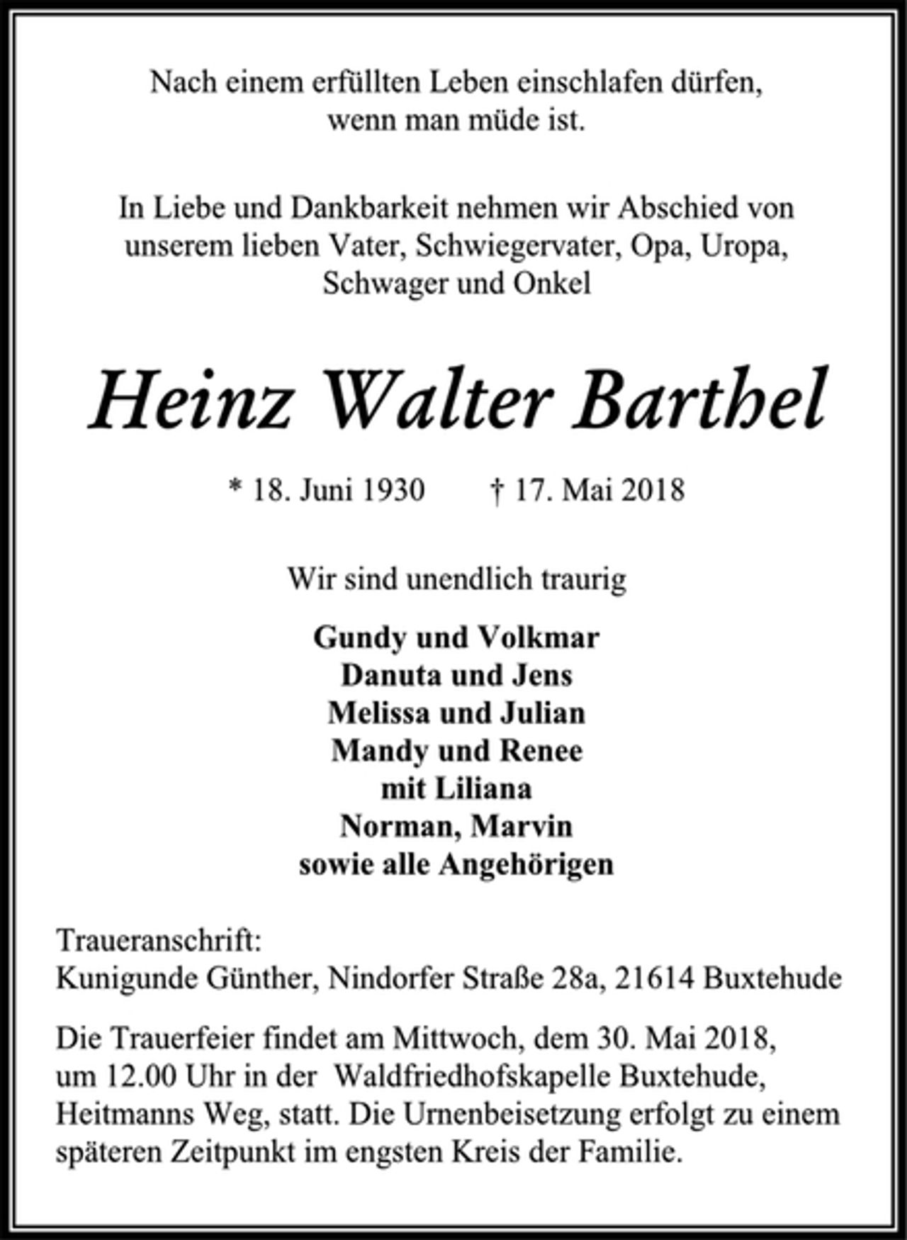 <p>Nach einem erfüllten Leben einschlafen dürfen,<br />wenn man müde ist.<br />In Liebe und Dankbarkeit nehmen wir Abschied von<br />unserem lieben Vater, Schwiegervater, Opa, Uropa,<br />Schwager und Onkel<br />Heinz Walter Barthel<br />* 18. Juni 1930 † 17. Mai 2018<br />Wir sind unendlich traurig<br />Gundy und Volkmar<br />Danuta und Jens<br />Melissa und Julian<br />Mandy und Renee<br />mit Liliana<br />Norman, Marvin<br />sowie alle Angehörigen<br />Traueranschrift:<br />Kunigunde Günther, Nindorfer Straße 28a, 21614 Buxtehude<br />Die Trauerfeier findet am Mittwoch, dem 30. Mai 2018,<br />um 12.00 Uhr in der Waldfriedhofskapelle Buxtehude,<br />Heitmanns Weg, statt. Die Urnenbeisetzung erfolgt zu einem<br />späteren Zeitpunkt im engsten Kreis der Familie.</p>
