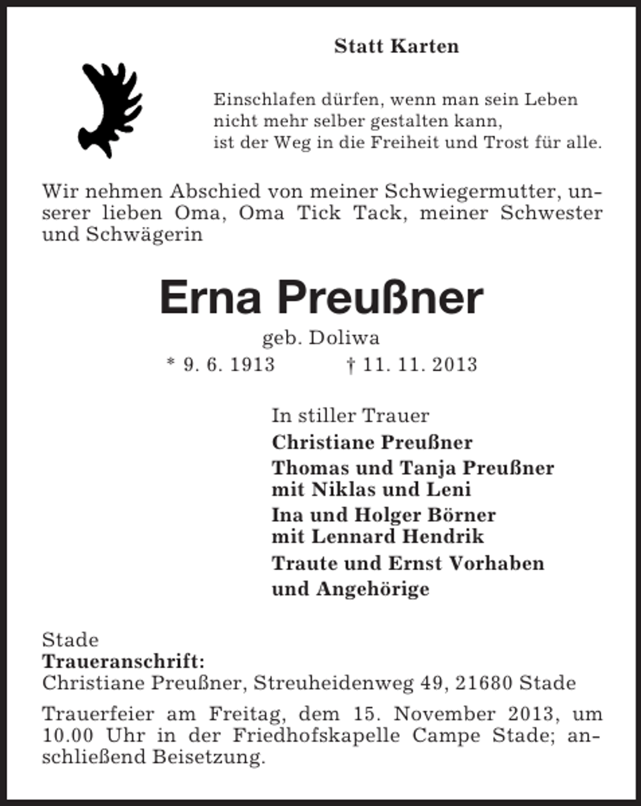 <p>Statt Karten<br />Einschlafen dürfen, wenn man sein Leben<br />nicht mehr selber gestalten kann,<br />ist der Weg in die Freiheit und Trost für alle.</p><p>Wir nehmen Abschied von meiner Schwiegermutter, unserer lieben Oma, Oma Tick Tack, meiner Schwester<br />und Schwägerin</p><p>Erna Preußner<br />geb. Doliwa<br />* 9. 6. 1913<br />† 11. 11. 2013<br />In stiller Trauer<br />Christiane Preußner<br />Thomas und Tanja Preußner<br />mit Niklas und Leni<br />Ina und Holger Börner<br />mit Lennard Hendrik<br />Traute und Ernst Vorhaben<br />und Angehörige<br />Stade<br />Traueranschrift:<br />Christiane Preußner, Streuheidenweg 49, 21680 Stade<br />Trauerfeier am Freitag, dem 15. November 2013, um<br />10.00 Uhr in der Friedhofskapelle Campe Stade; anschließend Beisetzung.</p>