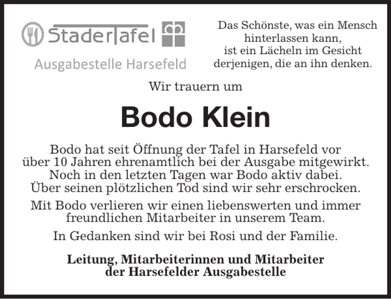 <p>Das Schönste, was ein Mensch hinterlassen kann,<br />ist ein Lächeln im Gesicht<br />derjenigen, die an ihn denken.<br />Wir trauern um<br />Bodo Klein<br />Bodo hat seit Öffnung der Tafel in Harsefeld vor<br />über 10 Jahren ehrenamtlich bei der Ausgabe mitgewirkt. Noch in den letzten Tagen war Bodo aktiv dabei.<br />Über seinen plötzlichen Tod sind wir sehr erschrocken.<br />Mit Bodo verlieren wir einen liebenswerten und immer freundlichen Mitarbeiter in unserem Team.<br />In Gedanken sind wir bei Rosi und der Familie.<br />Leitung, Mitarbeiterinnen und Mitarbeiter<br />der Harsefelder Ausgabestelle</p>