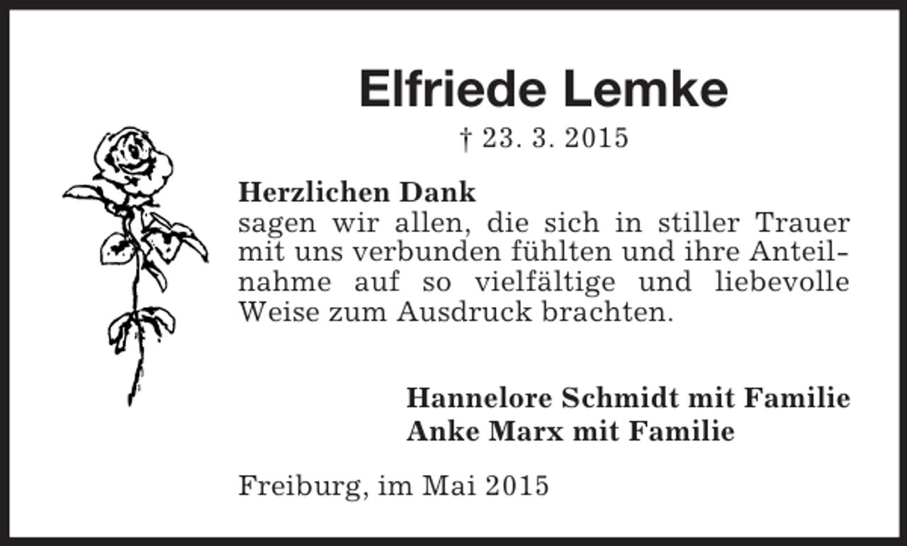 <p>Elfriede Lemke<br />† 23. 3. 2015<br />Herzlichen Dank<br />sagen wir allen, die sich in stiller Trauer mit uns verbunden fühlten und ihre Anteilnahme auf so vielfältige und liebevolle Weise zum Ausdruck brachten.</p><p>Hannelore Schmidt mit Familie<br />Anke Marx mit Familie<br />Freiburg, im Mai 2015</p>