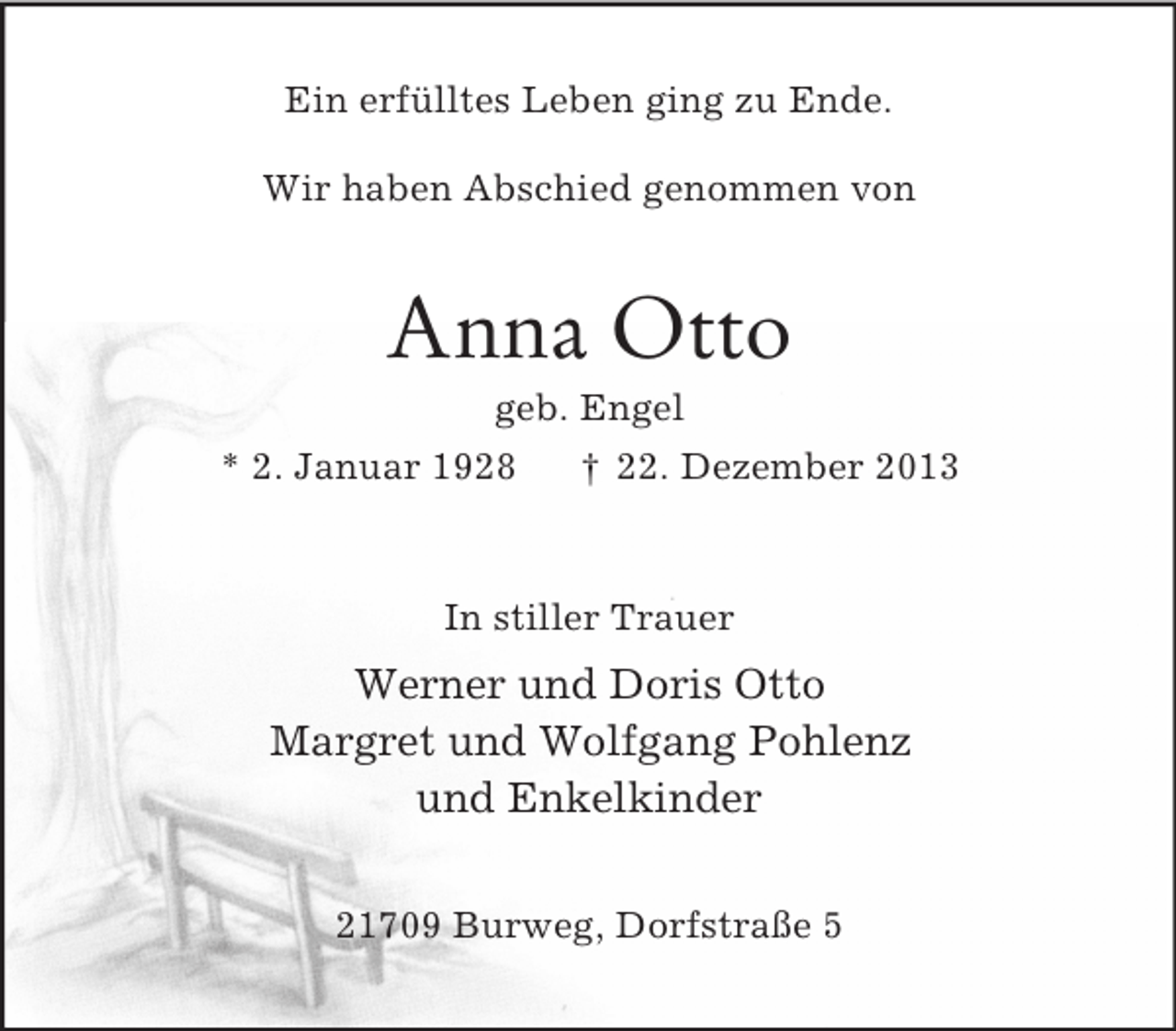 <p>Ein erfülltes Leben ging zu Ende.</p><p>Wir haben Abschied genommen von<br />Anna Otto<br />geb. Engel<br />* 2. Januar 1928 † 22. Dezember 2013<br />In stiller Trauer<br />Werner und Doris Otto<br />Margret und Wolfgang Pohlenz<br />und Enkelkinder<br />21709 Burweg, Dorfstraße 5</p>