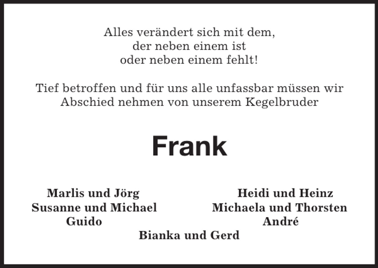 <p>Alles verändert sich mit dem,<br />der neben einem ist<br />oder neben einem fehlt!</p><p>Tief betroffen und für uns alle unfassbar müssen wir Abschied nehmen von unserem Kegelbruder<br />Frank<br />Marlis und Jörg Heidi und Heinz<br />Susanne und Michael Michaela und Thorsten<br />Guido André<br />Bianka und Gerd</p>