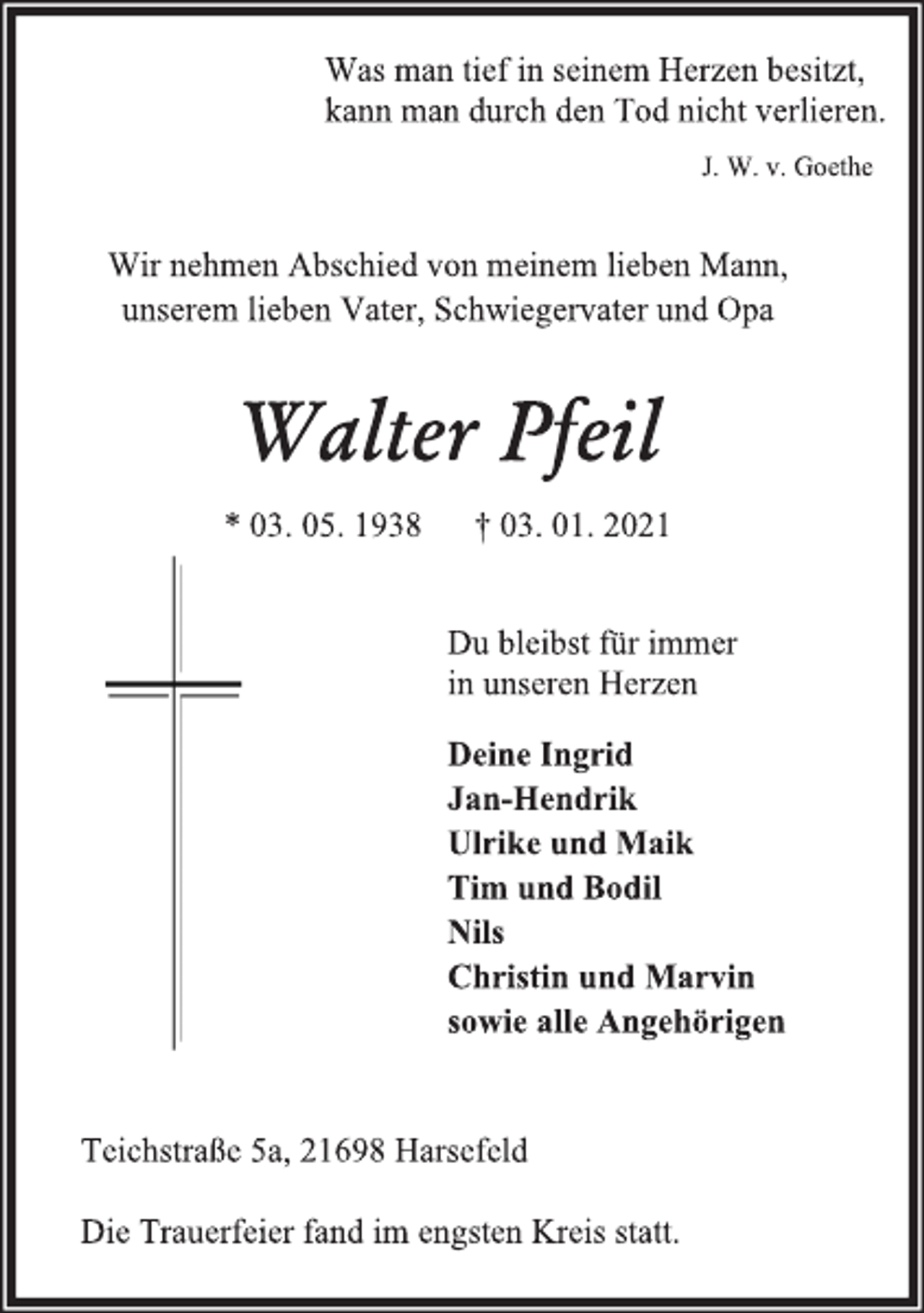<p>Was man tief in seinem Herzen besitzt,<br />kann man durch den Tod nicht verlieren.<br />J. W. v. Goethe<br />Wir nehmen Abschied von meinem lieben Mann,<br />unserem lieben Vater, Schwiegervater und Opa<br />Walter Pfeil<br />* 03. 05. 1938 † 03. 01. 2021<br />Du bleibst für immer<br />in unseren Herzen<br />Deine Ingrid<br />Jan-Hendrik<br />Ulrike und Maik<br />Tim und Bodil<br />Nils<br />Christin und Marvin<br />sowie alle Angehörigen<br />Teichstraße 5a, 21698 Harsefeld<br />Die Trauerfeier fand im engsten Kreis statt.</p>