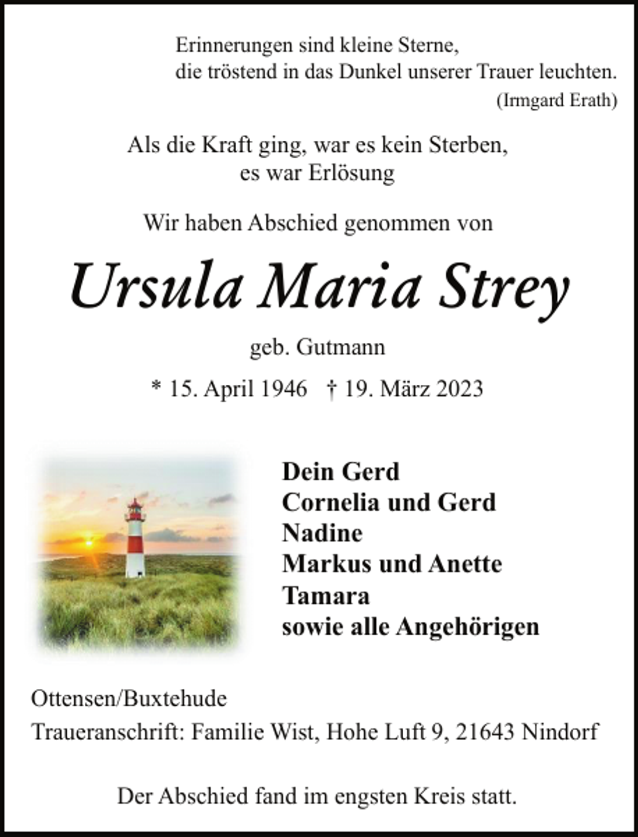<p>Erinnerungen sind kleine Sterne,<br />die tröstend in das Dunkel unserer Trauer leuchten.<br />(Irmgard Erath)<br />Als die Kraft ging, war es kein Sterben,<br />es war Erlösung<br />Wir haben Abschied genommen von<br />Ursula Maria Strey<br />geb. Gutmann<br />* 15. April 1946 † 19. März 2023<br />Dein Gerd<br />Cornelia und Gerd<br />Nadine<br />Markus und Anette<br />Tamara<br />sowie alle Angehörigen<br />Ottensen/Buxtehude<br />Traueranschrift: Familie Wist, Hohe Luft 9, 21643 Nindorf<br />Der Abschied fand im engsten Kreis statt.</p>