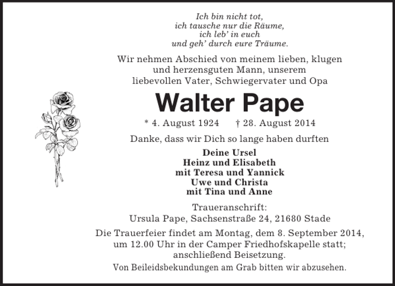 <p>Ich bin nicht tot,<br />ich tausche nur die Räume,<br />ich leb’ in euch<br />und geh’ durch eure Träume.<br />Wir nehmen Abschied von meinem lieben, klugen<br />und herzensguten Mann, unserem<br />liebevollen Vater, Schwiegervater und Opa<br />Walter Pape<br />* 4. August 1924 † 28. August 2014<br />Danke, dass wir Dich so lange haben durften<br />Deine Ursel<br />Heinz und Elisabeth<br />mit Teresa und Yannick<br />Uwe und Christa<br />mit Tina und Anne<br />Traueranschrift:<br />Ursula Pape, Sachsenstraße 24, 21680 Stade<br />Die Trauerfeier findet am Montag, dem 8. September 2014,<br />um 12.00 Uhr in der Camper Friedhofskapelle statt;<br />anschließend Beisetzung.<br />Von Beileidsbekundungen am Grab bitten wir abzusehen.</p>
