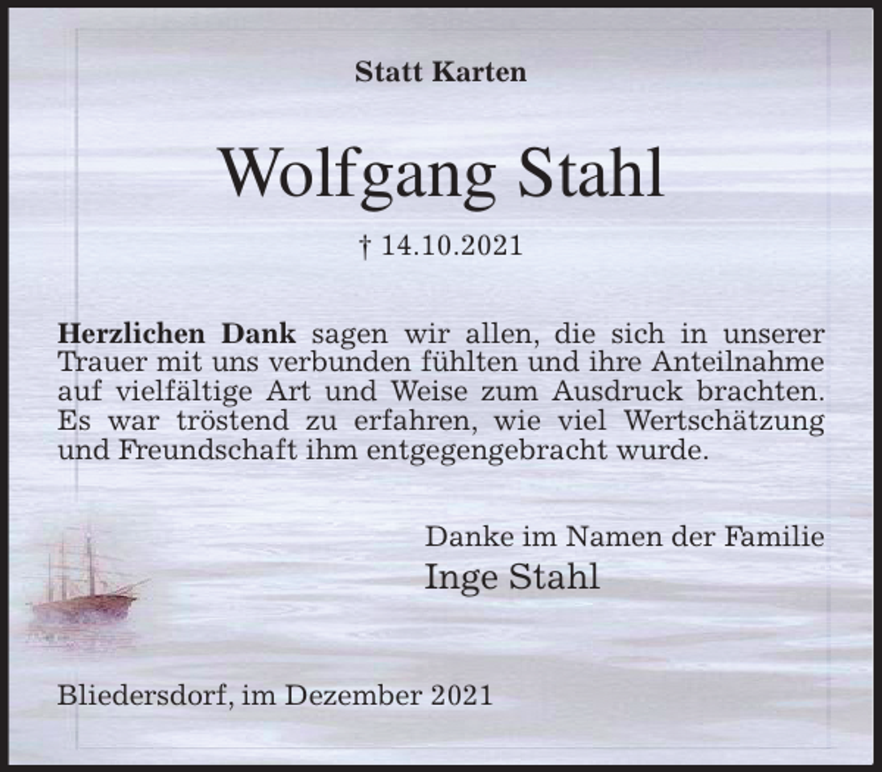 <p>Statt Karten<br />Wolfgang Stahl<br />† 14.10.2021<br />Herzlichen Dank sagen wir allen, die sich in unserer Trauer mit uns verbunden fühlten und ihre Anteilnahme<br />auf vielfältige Art und Weise zum Ausdruck brachten. Es war tröstend zu erfahren, wie viel Wertschätzung und Freundschaft ihm entgegengebracht wurde.</p>
<p>Danke im Namen der Familie<br />Inge Stahl</p>
<p>Bliedersdorf, im Dezember 2021</p>